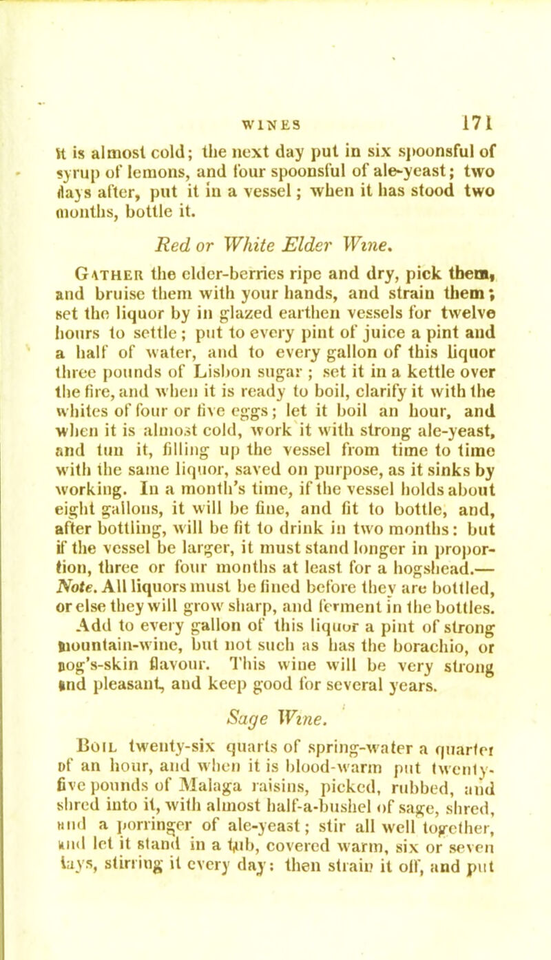 K is almost cold; the next day put in six spoonsful of syrup of lemons, and four spoonsful of ale-yeast; two days after, put it in a vessel; when it has stood two months, bottle it. Red or White Elder Wine. Gather the elder-berries ripe and dry, pick them, and bruise them with your hands, and strain them; set the liquor by in glazed earthen vessels for twelve hours to settle; put to every pint of juice a pint and a half of water, and to every gallon of this liquor three pounds of Lisbon sugar ; set it in a kettle over the fire, and when it is ready to boil, clarify it with the whites of four or five eggs; let it boil an hour, and when it is almost cold, work it with strong ale-yeast, and tun it, filling up the vessel from time to time with the same liquor, saved on purpose, as it sinks by working. In a month’s time, if the vessel holds about eight gallons, it will be fine, and fit to bottle, and, after bottling, will be fit to drink in two months: but if the vessel be larger, it must stand longer in propor- tion, three or four months at least for a hogshead.— Note. All liquors must be fined before they are bottled, or else they will grow sharp, and ferment in the bottles. Add to every gallon of this liquor a pint of strong Siountain-wine, but not such as has the borachio, or aog’s-skin flavour. This wine will be very strong »nd pleasant, and keep good for several years. Sage Wine. Boil twenty-six quarts of spring-water a quarter of an hour, and when it is blood-warm put twenty- five pounds of Malaga raisins, picked, rubbed, and shred into it, with almost half-a-bushel of sage, shred, Mild a porringer of ale-yeast; stir all well together, und let it stand in a tjub, covered warm, six or seven lays, stirring it every day; then strain it oil', and put