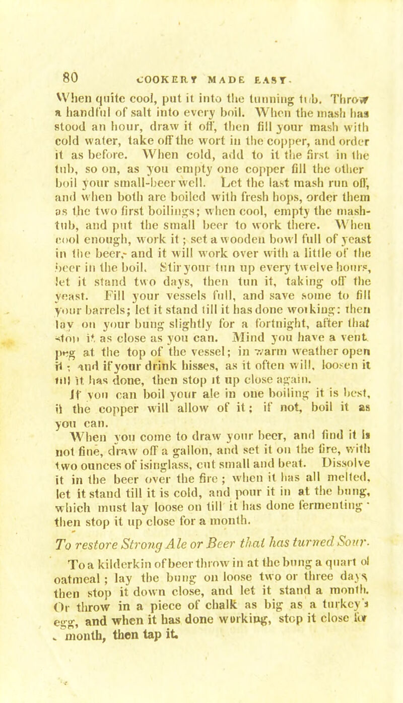 80 When quite cool, put it into the tunning tub. Throw a handful of salt into every boil. When the mash baa stood an hour, draw it off, then fill your mash with cold water, take off the wort in the copper, and order it as before. When cold, add to it the first in the tub, so on, as you empty one copper fill the other boil your small-beer well. Let the last mash run off, and when both are boiled with fresh hops, order them as the two first boilings; when cool, empty the mash- tub, and put the small beer to work there. When cool enough, work it; set a wooden bowl full of yeast in the beer,- and it will work over with a little of the beer in the boil. Stir your tun up every twelve hours, let it stand two days, then tun it, taking off the yeast. Fill your vessels full, and save some to fill your barrels; let it stand till it has done wotkiug: Then lay on your bung slightly for a fortnight, after that ston it as close as you can. Mind you have a vent peg at the top of the vessel; in warm weather open it • And if your drink hisses, as it often will, loosen it «n) it. has done, then stop it up close again. if von can boil your ale in one boiling it is best, it the copper will allow of it; if not, boil it as yon can. When you come to draw your beer, and find it is not fine, draw off a gallon, and set it on the fire, with two ounces of isinglass, cut small and beat. Dissolve it in the beer over the fire ; when it has all melted, let it stand till it is cold, and pour it in at the bung, which must lay loose on till it has done fermenting • then stop it up close for a month. To restore Stro?ig Ale or Beer that has turned Sour- To a kilderkin of beer throw in at the bung a quart ol oatmeal; lay the bung unloose two or three da\s, then stop it down close, and let it stand a month. Or throw in a piece of chalk as big as a turkey's ei;g, and when it has done working, step it close for „ month, then tap it.