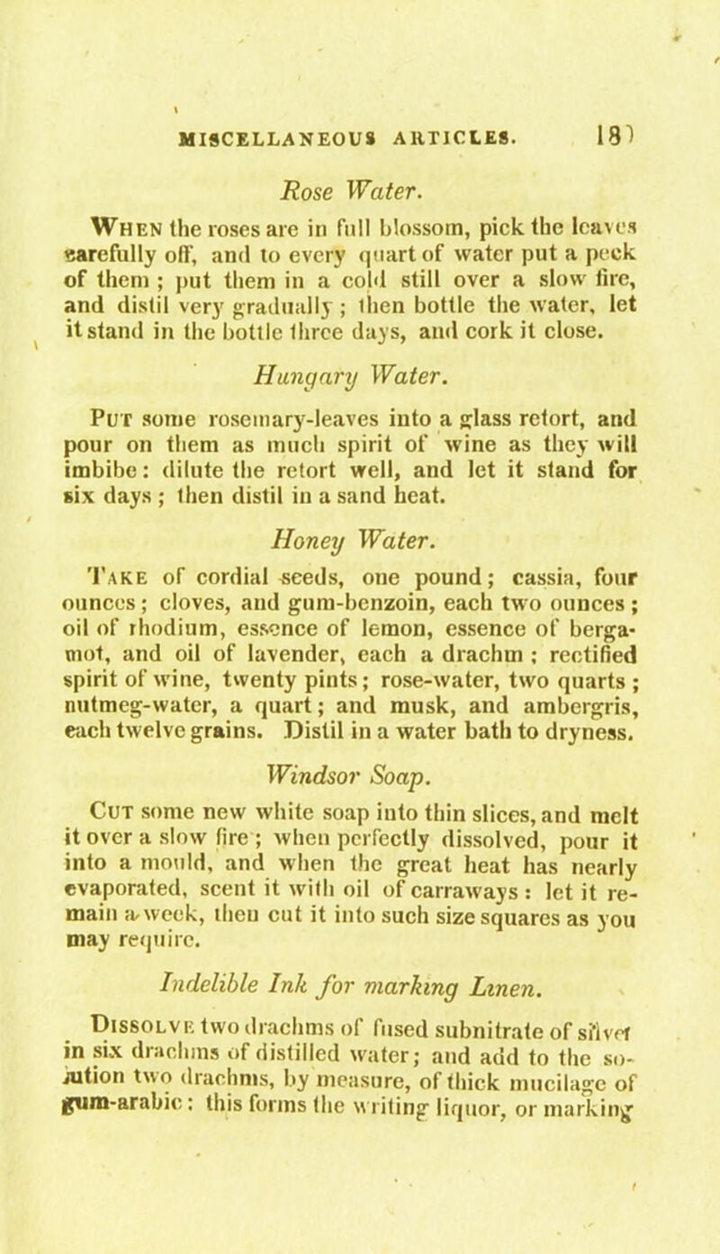 Rose Water. When the roses are in full blossom, pick the leaves carefully off, and to every quart of water put a peek of them ; put them in a cold still over a slow fire, and distil very gradually ; then bottle the water, let it stand in the bottle three days, and cork it close. Hungary Water. Pu r some rosemary-leaves into a glass retort, and pour on them as much spirit of wine as they will imbibe: dilute the retort well, and let it stand for six days ; then distil in a sand heat. Honey Water. Take of cordial ^eeds, one pound; cassia, four ounces; cloves, and gum-benzoin, each two ounces ; oil of rhodium, essence of lemon, essence of berga- mot, and oil of lavender, each a drachm ; rectified spirit of wine, twenty pints; rose-water, two quarts ; nutmeg-water, a quart; and musk, and ambergris, each twelve grains. Distil in a water bath to dryness. Windsor Soap. Cut some new white soap into thin slices, and melt it over a slow fire ; when perfectly dissolved, pour it into a mould, and when the great heat has nearly evaporated, scent it with oil of carraways : let it re- main a. week, then cut it into such size squares as you may require. Indelible Ink for marking Linen. Dissolve two drachms of fused subnitrate of silver in six drachms of distilled water; and add to the so- iution two drachms, by measure, of thick mucilage of gum-arabic: this forms the writing liquor, or marking'