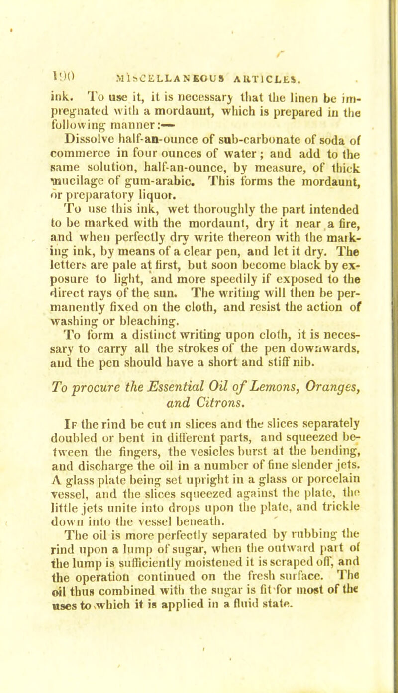 ink. To use it, it is necessary that the linen be im- pregnated with a mordauut, which is prepared in the following manner:— Dissolve half-an-ounce of sub-carbonate of soda of commerce in four ounces of water; and add to the same solution, half-an-ounce, by measure, of thick mucilage of gum-arabic. This forms the mordaunt, or preparatory liquor. To use this ink, wet thoroughly the part intended to be marked with the mordaunt, dry it near a fire, and when perfectly dry write thereon with the mark- ing ink, by means of a clear pen, and let it dry. The letters are pale at first, but soon become black by ex- posure to light, and more speedily if exposed to the direct rays of the sun. The writing will then be per- manently fixed on the cloth, and resist the action of washing or bleaching. To form a distinct writing upon cloth, it is neces- sary to carry all the strokes of the pen downwards, and the pen should have a short and stiff nib. To procure the Essential Oil of Lemons, Oranges, and Citrons. If the rind be cut in slices and the slices separately doubled or bent in different parts, and squeezed be- tween the fingers, the vesicles burst at the bending, and discharge the oil in a number of fine slender jets. A glass plate being set upright in a glass or porcelain vessel, and the slices squeezed against the plate, the little jets unite into drops upon the plate, and trickle down into the vessel beneath. The oil is more perfectly separated by rubbing the rind upon a lump of sugar, when the outward part of the lump is sufficiently moistened it is scraped off, and the operation continued on the fresh surface. The oil thus combined with the sugar is fit for most of the usesto'Which it is applied in a fluid state.