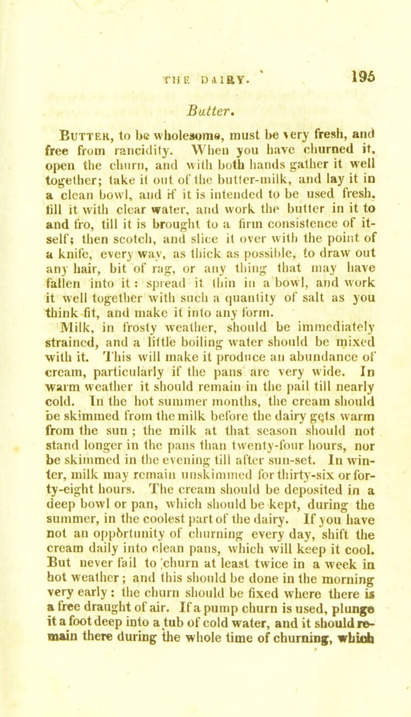 196 Batter. Butter, to be wholesome, must be very fresh, ami free from rancidity. When you have churned it. open the churn, and with both hands gather it well together; take it out of Ihe butter-milk, and lay it in a clean bowl, and rf it is intended to be used fresh, till it with clear water, and work the butter in it to and fro, till it is brought to a firm consistence of it- self; then scotch, and slice it over with the point, of a knife, every way, as thick as possible, to draw out any hair, bit of rag, or any thing that may have fallen into it: spread it thin in a bowl, and work it well together with such a quantity of salt as you think fit, and make it into any form. Milk, in frosty weather, should be immediately strained, and a little boiling water should be mixed with it. This will make it produce an abundance of cream, particularly if the pans are very wide. In warm weather it should remain in the pail till nearly cold. In the hot summer months, the cream should be skimmed from the milk before the dairy gqts w arm from the sun ; the milk at that season should not stand longer in the pans than tw'enty-four hours, nor be skimmed in the evening tili after sun-set. In win- ter, milk may remain unskimmed for thirty-six or for- ty-eight hours. The cream should be deposited in a deep bowl or pan, which should be kept, during the summer, in the coolest part of the dairy. If you have not an opportunity of churning every day, shift the cream daily into clean pans, which will keep it cool. But never fail to [churn at least twice in a week in hot weather ; and this should be done in the morning very early ; the churn should be fixed w’here there u a free draught of air. If a pump churn is used, plunge it a foot deep into a tub of cold water, and it should re- main there during the whole time of churning, which