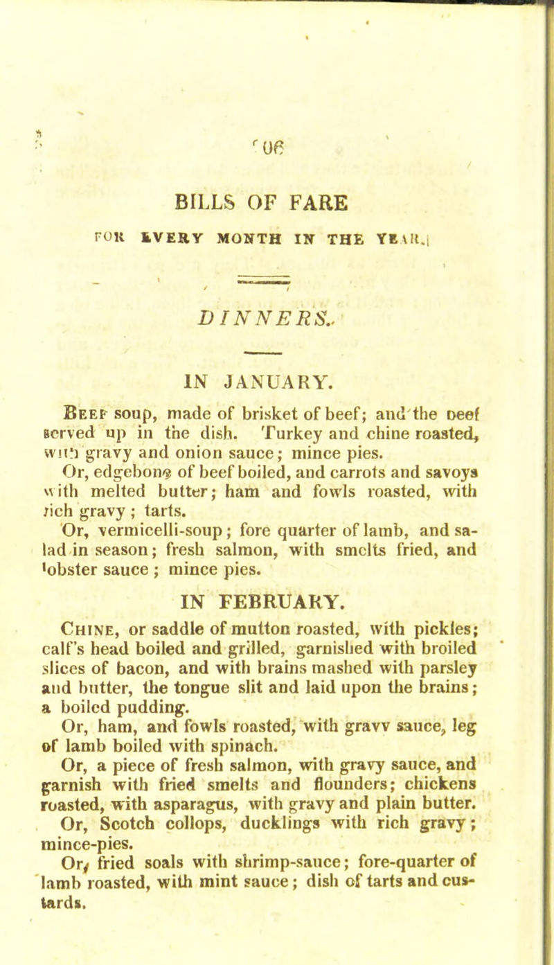 BILLS OF FARE roil EVERY MONTH IN THE YEtlt.j DINNERS.. IN JANUARY. Beep soup, made of brisket of beef; and the Deef served up in the dish. Turkey and chine roasted, wn‘] gravy and onion sauce; mince pies. Or, edgebon<? of beef boiled, and carrots and savoys with melted butter; ham and fowls roasted, with rich gravy ; tarts. Or, vermicelli-soup; fore quarter of lamb, and sa- lad in season; fresh salmon, with smelts fried, and •obster sauce ; mince pies. IN FEBRUARY. Chine, or saddle of mutton roasted, with pickles; calf’s head boiled and grilled, garnished with broiled slices of bacon, and with brains mashed with parsley and butter, the tongue slit and laid upon the brains; a boiled pudding. Or, ham, and fowls roasted, with gravv sauce, leg of lamb boiled with spinach. Or, a piece of fresh salmon, with gravy sauce, and garnish with fried smelts and flounders; chickens roasted, with asparagus, with gravy and plain butter. Or, Scotch collops, ducklings with rich gravy; mince-pies. Or/ fried soals with shrimp-sauce; fore-quarter of lamb roasted, with mint sauce ; dish of tarts and cus- tards.