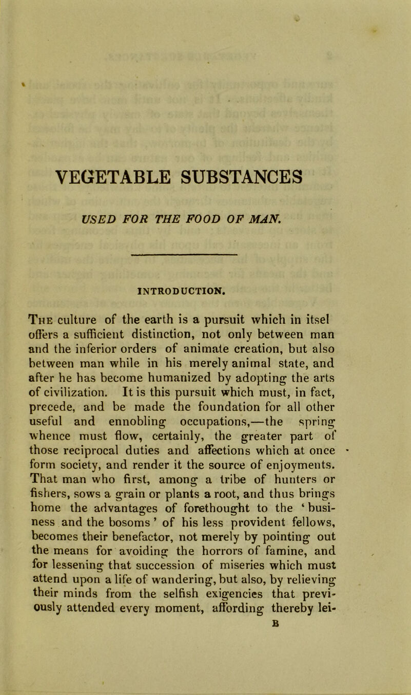 USED FOR THE FOOD OF MAN. INTRODUCTION. The culture of the earth is a pursuit which in itsel offers a sufficient distinction, not only between man and the inferior orders of animate creation, but also between man while in his merely animal state, and after he has become humanized by adopting the arts of civilization. It is this pursuit which must, in fact, precede, and be made the foundation for all other useful and ennobling occupations,—the spring whence must flow, certainly, the greater part of those reciprocal duties and affections which at once * form society, and render it the source of enjoyments. That man who first, among a tribe of hunters or fishers, sows a grain or plants a root, and thus brings home the advantages of forethought to the ‘ busi- ness and the bosoms ’ of his less provident fellows, becomes their benefactor, not merely by pointing out the means for avoiding the horrors of famine, and for lessening that succession of miseries which must attend upon a life of wandering, but also, by relieving their minds from the selfish exigencies that previ- ously attended every moment, affording thereby lei- B