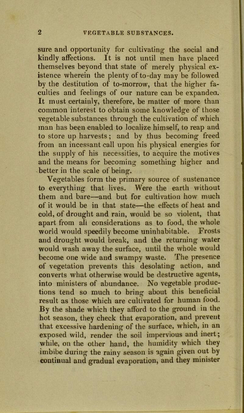 sure and opportunity for cultivating the social and kindly affections. It is not until men have placed themselves beyond that state of merely physical ex- istence wherein the plenty of to-day may be followed by the destitution of to-morrow, that the higher fa- culties and feelings of our nature can be expandea. It must certainly, therefore, be matter of more than common interest to obtain some knowledge of those vegetable substances through the cultivation of which man has been enabled to localize himself, to reap and to store up harvests; and by thus becoming freed from an incessant call upon his physical energies for the supply of his necessities, to acquire the motives and the means for becoming something higher and better in the scale of beinff. Vegetables form the primary source of sustenance to everything that lives. Were the earth without them and bare—and but for cultivation how much of it would be in that state—the effects of heat and cold, of drought and rain, would be so violent, that apart from all considerations as to food, the whole world would speedily become uninhabitable. Frosts and drought would break, and the returning water would wash away the surface, until the whole would become one wide and swampy waste. The presence of vegetation prevents this desolating action, and converts what otherwise would be destructive agents, into ministers of abundance. No vegetable produc- tions tend so much to bring about this beneficial result as those which are cultivated for human food. By the shade which they afford to the ground in the hot season, they check that evaporation, and prevent that excessive hardening of the surface, which, in an exposed wild, render the soil impervious and inert; while, on the other hand, the humidity which they imbibe during the rainy season is again given out by continual and gradual evaporation, and they minister