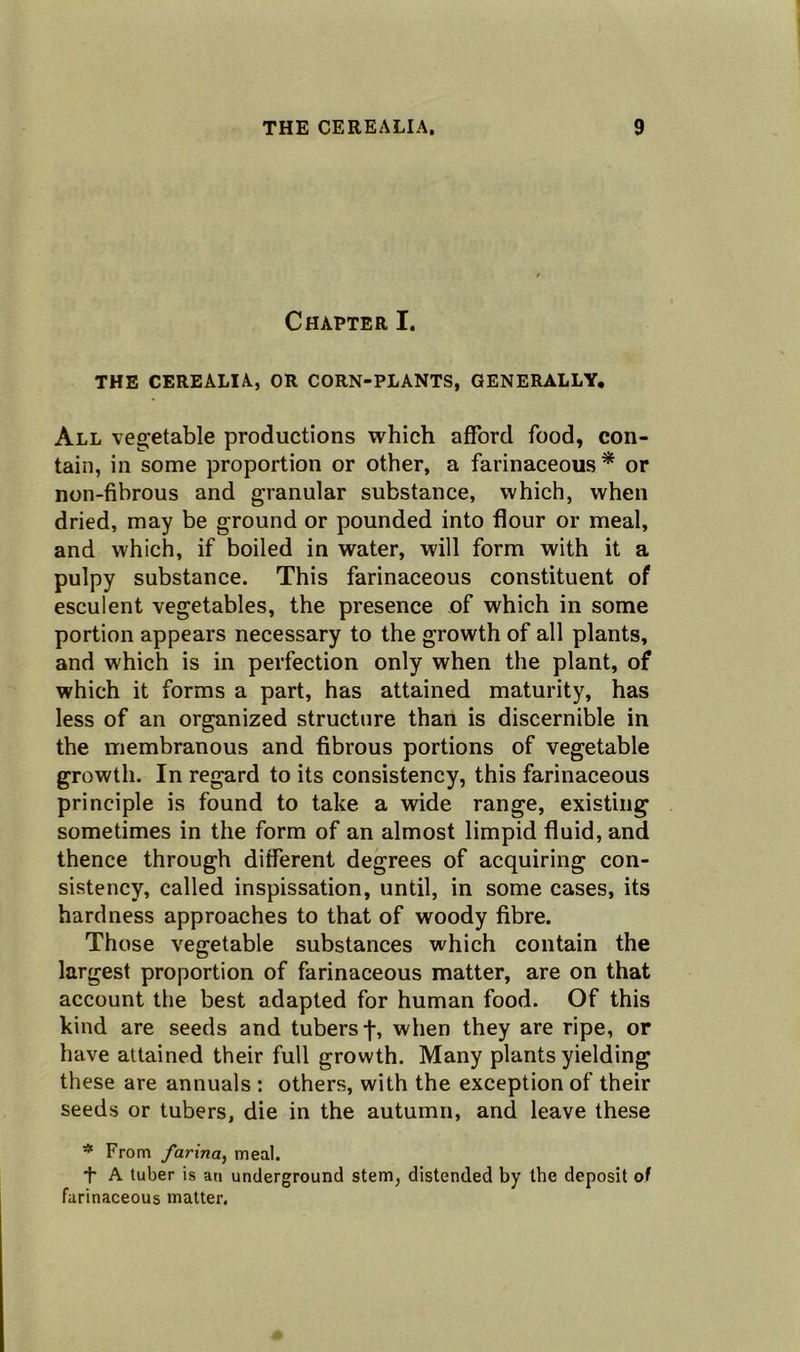 Chapter I. THE CEREALIA, OR CORN-PLANTS, GENERALLY. All vegetable productions which afford food, con- tain, in some proportion or other, a farinaceous* or non-fibrous and granular substance, which, when dried, may be ground or pounded into flour or meal, and which, if boiled in water, will form with it a pulpy substance. This farinaceous constituent of esculent vegetables, the presence of which in some portion appears necessary to the growth of all plants, and which is in perfection only when the plant, of which it forms a part, has attained maturity, has less of an organized structure than is discernible in the membranous and fibrous portions of vegetable growth. In regard to its consistency, this farinaceous principle is found to take a wide range, existing sometimes in the form of an almost limpid fluid, and thence through different degrees of acquiring con- sistency, called inspissation, until, in some cases, its hardness approaches to that of woody fibre. Those vegetable substances which contain the largest proportion of farinaceous matter, are on that account the best adapted for human food. Of this kind are seeds and tubers j-, when they are ripe, or have attained their full growth. Many plants yielding these are annuals : others, with the exception of their seeds or tubers, die in the autumn, and leave these # From farina, meal. + A tuber is an underground stem, distended by the deposit of farinaceous matter.