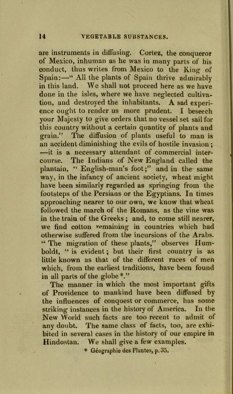 are instruments in diffusing. Cortez, the conqueror of Mexico, inhuman as he was in many parts of his conduct, thus writes from Mexico to the King of Spain:—“ All the plants of Spain thrive admirably in this land. We shall not proceed here as we have done in the isles, where we have neglected cultiva- tion, and destroyed the inhabitants. A sad experi- ence ought to render us more prudent. I beseech your Majesty to give orders that no vessel set sail for this country without a certain quantity of plants and grain.” The diffusion of plants useful to man is an accident diminishing the evils of hostile invasion ; —it is a necessary attendant of commercial inter- course. The Indians of New England called the plantain, “ English-man’s foot;” and in the same way, in the infancy of ancient society, wheat might have been similarly regarded as springing from the footsteps of the Persians or the Egyptians. In times approaching nearer to our own, we know that wheat followed the march of the Romans, as the vine was in the train of the Greeks ; and, to come still nearer, we find cotton '■emaining in countries which had otherwise suffered from tire incursions of the Arabs. “ The migration of these plants,” observes Hum- boldt, “ is evident; but their first country is as little known as that of the different races of men which, from the earliest traditions, have been found in all parts of the globe*.” The manner in which the most important gifts of Providence to mankind have been diffused by the influences of conquest or commerce, has some striking instances in the history of America. In the New World such facts are too recent to admit of any doubt. The same class of facts, too, are exhi- bited in several cases in the history of our empire in Hindostan. We shall give a few examples. * Geographie des Plantes, p. 35.