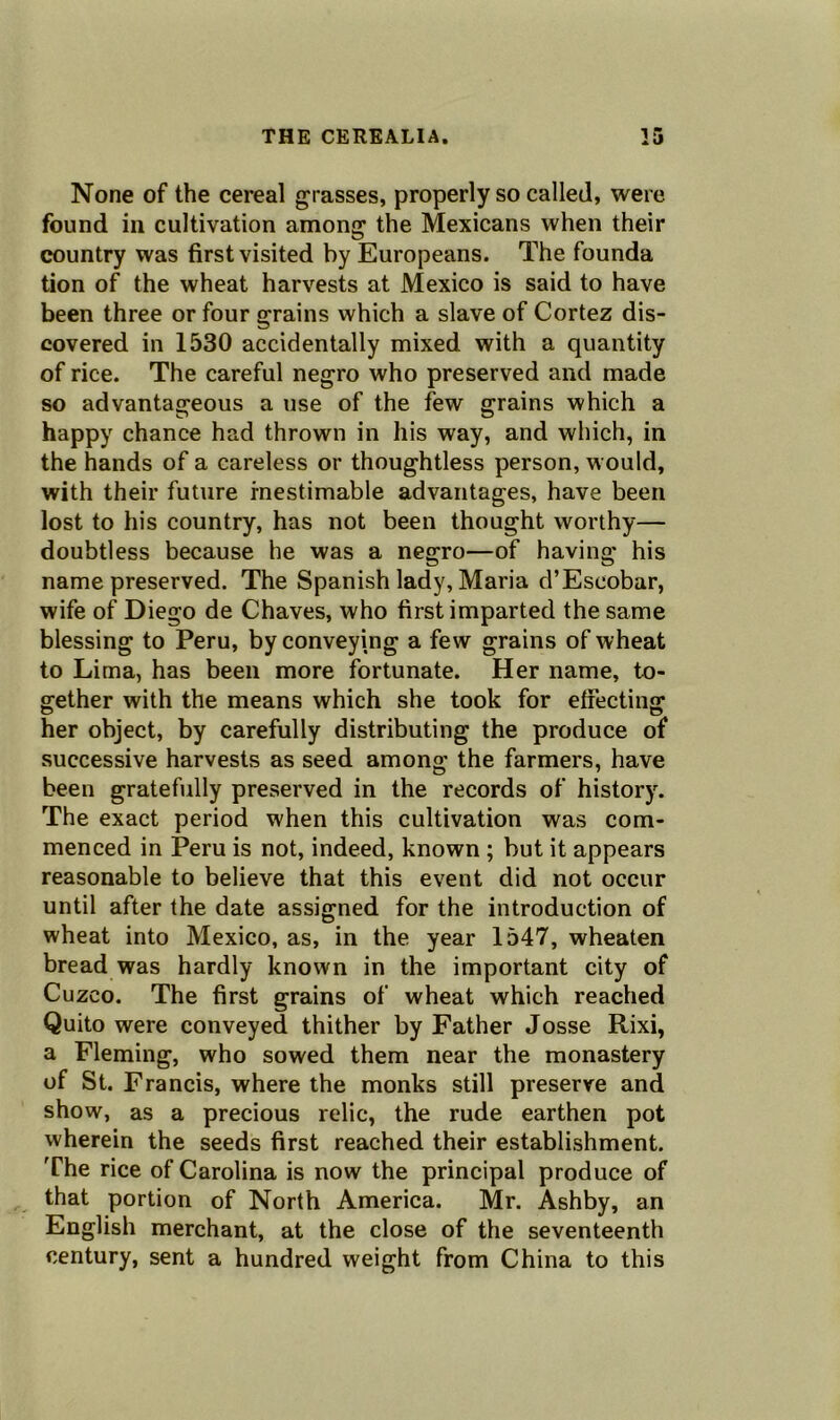 None of the cereal grasses, properly so called, were found in cultivation among the Mexicans when their country was first visited by Europeans. The founda tion of the wheat harvests at Mexico is said to have been three or four grains which a slave of Cortez dis- covered in 1530 accidentally mixed with a quantity of rice. The careful negro who preserved and made so advantageous a use of the few grains which a happy chance had thrown in his way, and which, in the hands of a careless or thoughtless person, would, with their future inestimable advantages, have been lost to his country, has not been thought worthy— doubtless because he was a negro—of having his name preserved. The Spanish lady, Maria d’Escobar, wife of Diego de Chaves, who first imparted the same blessing to Peru, by conveying a few grains of wheat to Lima, has been more fortunate. Her name, to- gether with the means which she took for effecting her object, by carefully distributing the produce of successive harvests as seed among the farmers, have been gratefully preserved in the records of history. The exact period when this cultivation was com- menced in Peru is not, indeed, known ; but it appears reasonable to believe that this event did not occur until after the date assigned for the introduction of wheat into Mexico, as, in the year 1547, wheaten bread was hardly known in the important city of Cuzco. The first grains of wheat which reached Quito were conveyed thither by Father Josse Rixi, a Fleming, who sowed them near the monastery of St. Francis, where the monks still preserve and show, as a precious relic, the rude earthen pot wherein the seeds first reached their establishment. The rice of Carolina is now the principal produce of that portion of North America. Mr. Ashby, an English merchant, at the close of the seventeenth century, sent a hundred weight from China to this