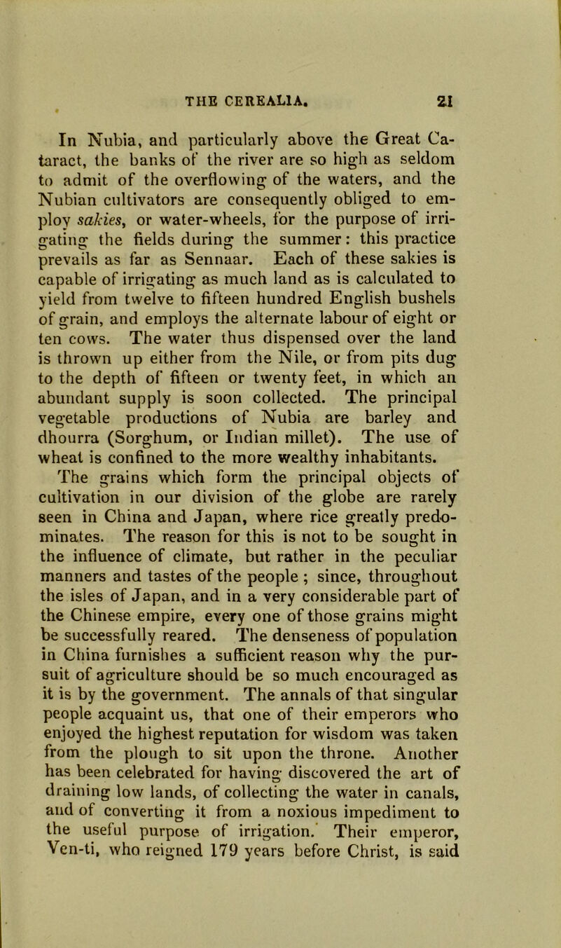 In Nubia, and particularly above the Great Ca- taract, the banks of the river are so high as seldom to admit of the overflowing of the waters, and the Nubian cultivators are consequently obliged to em- ploy sakies, or water-wheels, for the purpose of irri- gating the fields during the summer: this practice prevails as far as Sennaar. Each of these sakies is capable of irrigating as much land as is calculated to yield from twelve to fifteen hundred English bushels of grain, and employs the alternate labour of eight or ten cows. The water thus dispensed over the land is thrown up either from the Nile, or from pits dug to the depth of fifteen or twenty feet, in which an abundant supply is soon collected. The principal vegetable productions of Nubia are barley and dhourra (Sorghum, or Indian millet). The use of wheat is confined to the more wealthy inhabitants. The grains which form the principal objects of cultivation in our division of the globe are rarely seen in China and Japan, where rice greatly predo- minates. The reason for this is not to be sought in the influence of climate, but rather in the peculiar manners and tastes of the people ; since, throughout the isles of Japan, and in a very considerable part of the Chinese empire, every one of those grains might be successfully reared. The denseness of population in China furnishes a sufficient reason why the pur- suit of agriculture should be so much encouraged as it is by the government. The annals of that singular people acquaint us, that one of their emperors who enjoyed the highest reputation for wisdom was taken from the plough to sit upon the throne. Another has been celebrated for having; discovered the art of draining low lands, of collecting the water in canals, and of converting it from a noxious impediment to the useful purpose of irrigation. Their emperor, Ven-ti, who reigned 179 years before Christ, is said