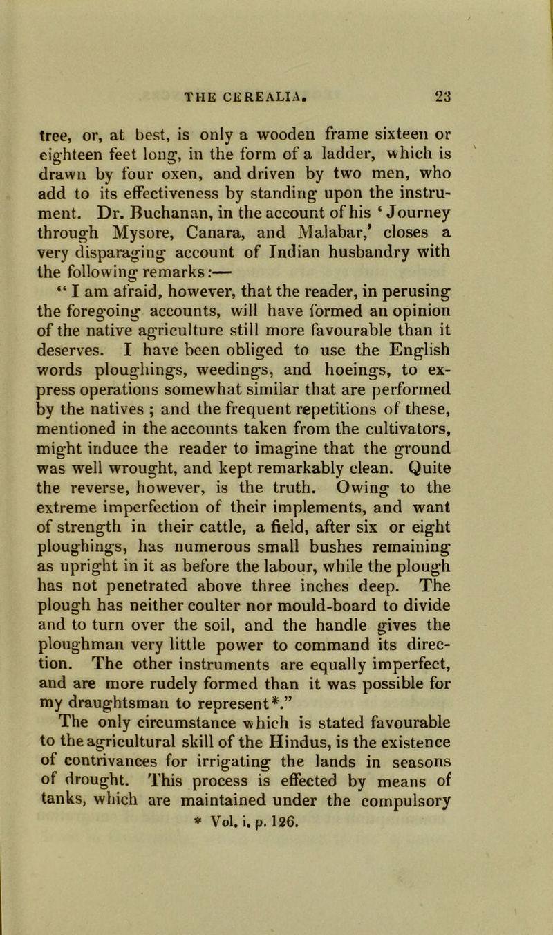 tree, or, at best, is only a wooden frame sixteen or eighteen feet long1, in the form of a ladder, which is drawn by four oxen, and driven by two men, who add to its effectiveness by standing upon the instru- ment. Dr. Buchanan, in the account of his ‘ Journey through Mysore, Canara, and Malabar,’ closes a very disparaging account of Indian husbandry with the following remarks:— “ I am afraid, however, that the reader, in perusing the foregoing accounts, will have formed an opinion of the native agriculture still more favourable than it deserves. I have been obliged to use the English words ploughings, weedings, and hoeings, to ex- press operations somewhat similar that are performed by the natives ; and the frequent repetitions of these, mentioned in the accounts taken from the cultivators, might induce the reader to imagine that the ground was well wrought, and kept remarkably clean. Quite the reverse, however, is the truth. Owing to the extreme imperfection of their implements, and want of strength in their cattle, a field, after six or eight ploughings, has numerous small bushes remaining as upright in it as before the labour, while the plough has not penetrated above three inches deep. The plough has neither coulter nor mould-board to divide and to turn over the soil, and the handle gives the ploughman very little power to command its direc- tion. The other instruments are equally imperfect, and are more rudely formed than it was possible for my draughtsman to represent*.” The only circumstance which is stated favourable to the agricultural skill of the Hindus, is the existence of contrivances for irrigating the lands in seasons of drought. This process is effected by means of tanks, which are maintained under the compulsory * Vol, i. p. 126.