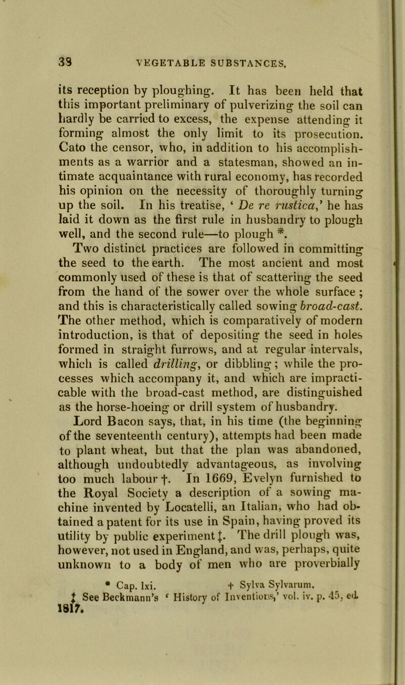 its reception by ploughing. It has been held that this important preliminary of pulverizing the soil can hardly be carried to excess, the expense attending it forming almost the only limit to its prosecution. Cato the censor, who, in addition to his accomplish- ments as a warrior and a statesman, showed an in- timate acquaintance with rural economy, has recorded his opinion on the necessity of thoroughly turning up the soil. In his treatise, ‘ De re rustica,’ he has laid it down as the first rule in husbandry to plough well, and the second rule—to plough *. Two distinct practices are followed in committing the seed to the earth. The most ancient and most commonly used of these is that of scattering the seed from the hand of the sower over the whole surface ; and this is characteristically called sowing broad-cast. The other method, which is comparatively of modern introduction, is that of depositing the seed in holes formed in straight furrows, and at regular intervals, which is called drilling, or dibbling; while the pro- cesses which accompany it, and which are impracti- cable with the broad-cast method, are distinguished as the horse-hoeing or drill system of husbandry. Lord Bacon says, that, in his time (the beginning of the seventeenth century), attempts had been made to plant wheat, but that the plan was abandoned, although undoubtedly advantageous, as involving too much labour f. In 1669, Evelyn furnished to the Royal Society a description of a sowing ma- chine invented by Locatelli, an Italian, who had ob- tained a patent for its use in Spain, having proved its utility by public experiment {. The drill plough was, however, not used in England, and was, perhaps, quite unknown to a body of men who are proverbially * Cap. Ixi. t Sylva Sylvarum. I See Beckmann’s ‘ History of Inventions,’ vol. iv. p. 45, ed 1817.