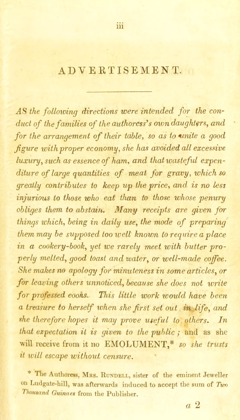 ADVERTISEMENT. .(4S the follovdng directions were intended for the con- duct of the families of the authoress’s oxon daughters, and for the arrangement of their table, so as to ninite a good figure with proper economy, she has avoided all excessive luxury, such as essence of ham, and that wasteful expen- diture of large quantities of meat for gravy, which so greatly cantributes to keep up the price, and. is no less injurious to those who eat than to those whose penury obliges them to abstain. Many receipts are given for things which, being in daily use, the mode of preparing them may be supposed too well knovm to require a place in a cookery-book, yet we rarely meet with butter pro- perly melted, good toast and water, or well-made coffee. She makes na apology for minuteness in some articles, or for leaving others unnoticed, because she does not write for professed cooks. This little work tcould have been a treasure to herself when she first set out in fife, and she therefore hopes it may prove useful to others. In that expectation it is given to the public; and as she will receive from it no EMOLUMENT,* so she trusts it ivill escape without censure. * Tlie Authoress, Mrs. Rundei.l, sister of the eminent .leweller on Ludgate-hill, was afterwards induced to accept the sum of Two Thoutand Guinneg from tiie Publislier. a 2