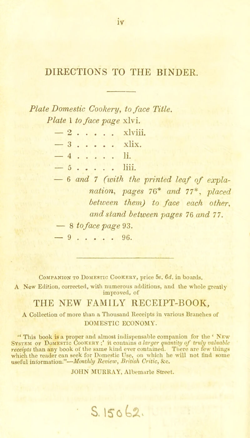 DIRECTIONS TO THE BINDER. Plate Domestic Cookery, to face Title. Plate 1 to face page xlvi. — 2 xlviii. — 3 xlix. — 4 li. — 5 liii. — 6 and 7 (with the printed leaf of expla- nation, pages 76* and 77*, placed between them) to face each other, and stand between pages 76 and 77. — 8 to face page — 9 96. Companion to Domestic Cookery, price 55. 6rf. in boanls, A New Edition, corrected, with luimcrous additions, and the whole greatly improved, of THE NEW FAMILY RECEIPT-BOOK, A Collection of more than a Thousand Receipts in various Br-inches of DOMESTIC ECONOMY.  Tliis book is a proper and almost indispensable companion for the ‘ New System oe Domestic Cookehy it contains n/nrjFfr ounnlib/«/ trult/valuable receipts than any book of the same kind ever contained. Tliere are tew thing's which the reader can seek for Domestic Use, on which he will not find some useful information.”—Monthly Review, British Critic, See. JOHN MURU.VY, Albemarle Street. S.