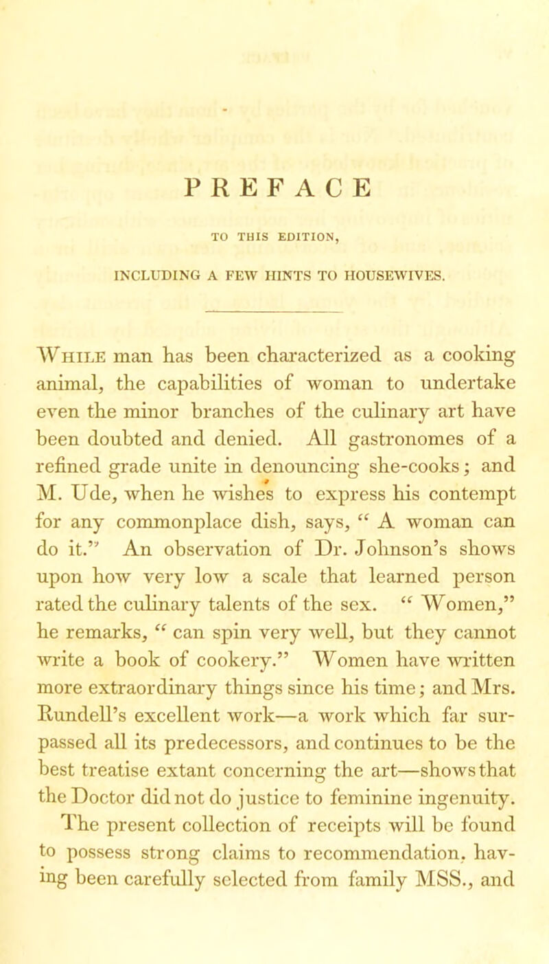 PREFACE TO THIS EDITION, INCLUDING A FEW HINTS TO HOUSEWIVES. While man has been chai'acterized as a cooking animal, the capabilities of woman to undertake even the minor branches of the culinary art have been doubted and denied. All gastronomes of a refined grade unite in denouncing she-cooks; and M. Ude, when he wishes to express his contempt for any commonplace dish, says, “ A woman can do it.” An observation of Dr. Johnson’s shows upon how very low a scale that learned person rated the culinary talents of the sex. “ Women,” he remarks, “ can spin very well, but they cannot write a book of cookery.” Women have wautten more extraordinary things since his time; and Mrs. Rundell’s excellent work—a work which far sur- passed all its predecessors, and continues to be the best treatise extant concerning the art—shows that the Doctor did not do justice to feminine ingenuity. The present collection of receipts will be found to possess strong claims to recommendation, hav- ing been carefully selected from family MSS., and