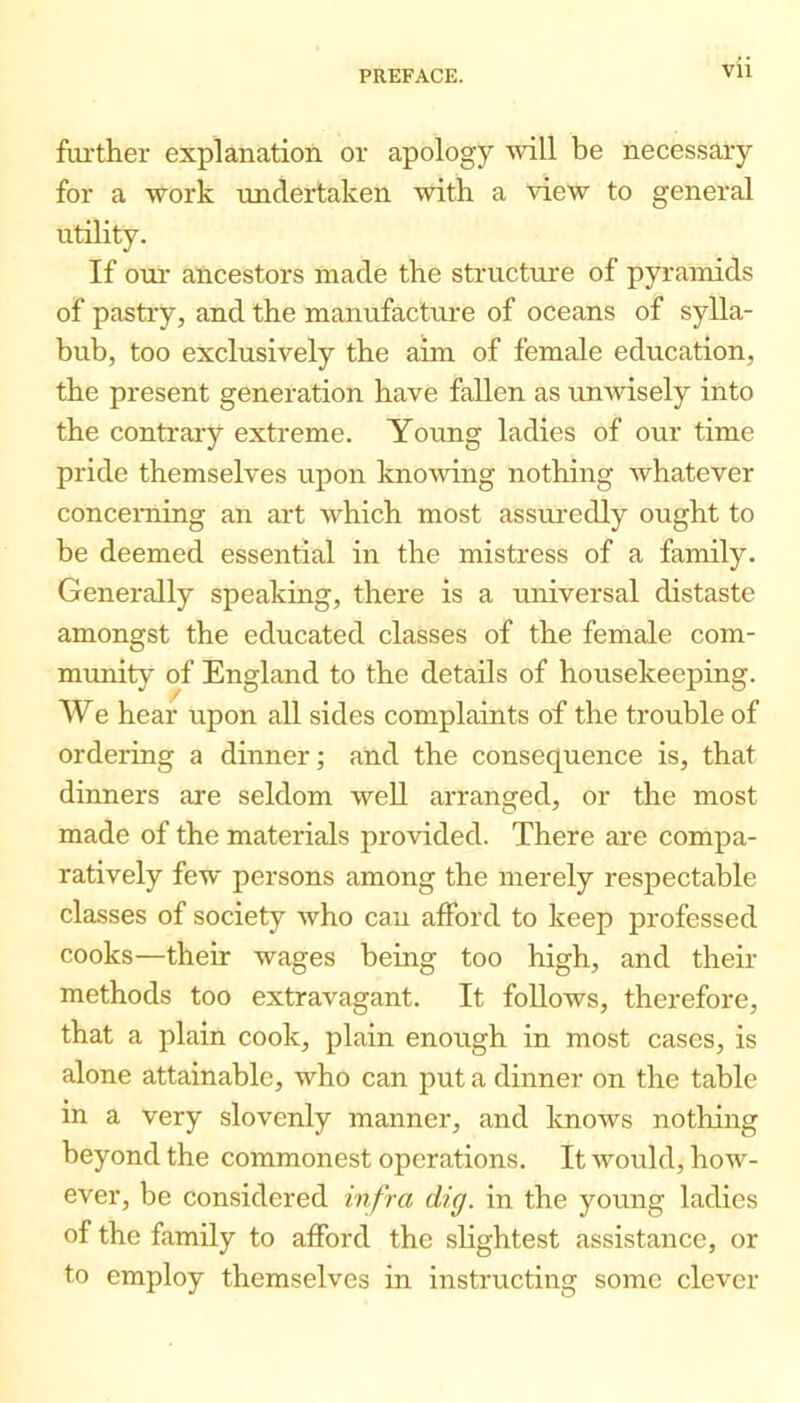 Vll farther explanation or apology 'svill be necessary for a work undertaken with a view to general utility. If oui’ aUcestors made the structure of pyramids of pastry, and the manufacture of oceans of sylla- bub, too exclusively the aim of female education, the present generation have fallen as unwisely into the conti’ary extreme. Young ladies of our time pride themselves upon knowing nothing whatever concerning an art which most assuredly ought to be deemed essential in the mistress of a family. Generally speaking, there is a universal distaste amongst the educated classes of the female com- munity of England to the details of housekeeping. We hear upon all sides complaints of the trouble of ordering a dinner; and the consequence is, that dinners are seldom well arranged, or the most made of the materials provided. There are compa- ratively few persons among the merely respectable classes of society who can afford to keep professed cooks—their wages being too high, and their methods too extravagant. It follows, therefore, that a plain cook, plain enough in most cases, is alone attainable, who can put a dinner on the table in a very slovenly manner, and knows nothing beyond the commonest operations. It would, how- ever, be considered infra dig. in the young ladies of the family to afford the slightest assistance, or to employ themselves in instructing some clever