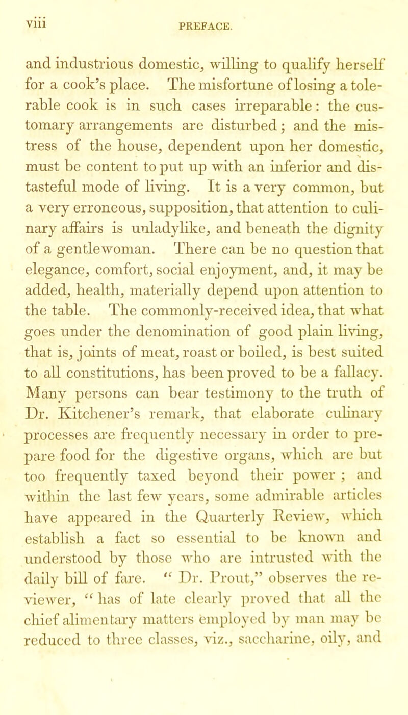 and industrious domestic, willing to qualify herself for a cook’s place. The misfortune of losing a tole- rable cook is in such cases irreparable: the cus- tomary arrangements are distui’bed; and the mis- tress of the house, dependent upon her domestic, must be content to put up with an inferior and dis- tasteful mode of living. It is a very common, but a very erroneous, supposition, that attention to culi- nary alFau’s is unladylike, and beneath the dignity of a gentlewoman. There can be no question that elegance, comfort,social enjoyment, and, it maybe added, health, materially depend upon attention to the table. The commonly-received idea, that w'hat goes under the denomhiation of good plain li%dng, that is, joints of meat, roast or boiled, is best suited to all constitutions, has been proved to be a fallacy. Many persons can hear testimony to the truth of Dr. Kitchener’s remark, that elaborate culinary processes are frequently necessary in order to pre- pare food for the digestive organs, which are but too fi'equently taxed beyond their power ; and within the last few years, some admirable articles have appeared in the Quarterly Review, which establish a fact so essential to be known and understood by those who are intrusted with the dady bill of fare. “ Dr. Trout,” observes the re- viewer, “ has of late clearly ]iroved that all the chief alimentary matters employed by man may be reduced to three classes, viz., saccharine, oily, and