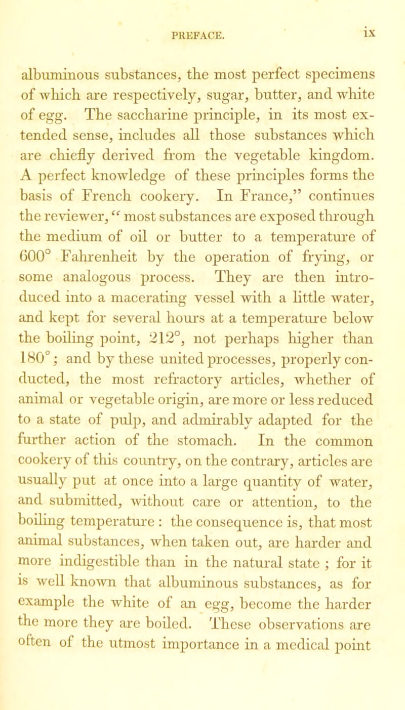 albuminous substances, the most perfect specimens of wliich are respectively, sugar, butter, and white of egg. The saccharine principle, in its most ex- tended sense, includes all those substances which are chiefly derived from the vegetable kingdom. A perfect knowledge of these principles forms the basis of French cookery. In France,” continues the reviewer, most substances are exposed through the medium of oil or butter to a temperatiu'e of 600° Fahrenheit by the operation of frying, or some analogous process. They are then intro- duced into a macerating vessel with a little water, and kept for several hours at a temperatime below the boiling point, 212°, not perhaps higher than 180°; and by these united processes, properly con- ducted, the most refractory articles, whether of animal or vegetable origin, are more or less reduced to a state of pulp, and admirably adapted for the further action of the stomach. In the common cookery of this country, on the contrary, articles are usually put at once into a large quantity of water, and submitted, without care or attention, to the boiling temperature : the consequence is, that most animal substances, when taken out, are harder and more indigestible than in the natural state ; for it is well kno'wn that albuminous substances, as for example the white of an egg, become the harder the more they are boiled. These observations are often of the utmost importance in a medical point