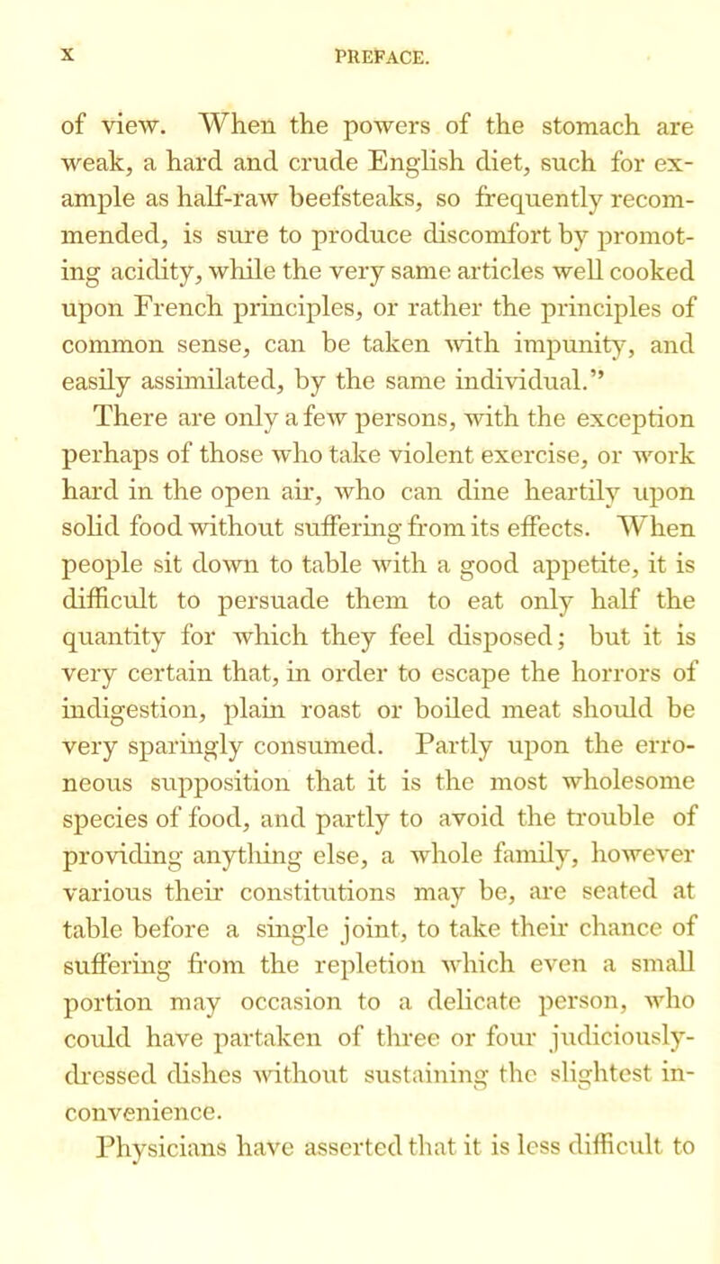 of view. When the powers of the stomach are weak, a hard and crude English diet, such for ex- ample as half-raw beefsteaks, so frequently recom- mended, is sure to produce discomfort by promot- ing acidity, while the very same articles well cooked upon French principles, or rather the principles of common sense, can be taken Avith impunity, and easily assimilated, by the same individual.” There are only a few persons, with the excejjtion perhaps of those who take violent exercise, or work hard in the open air, who can dine heartily upon solid food without snffermg from its effects. When people sit down to table with a good appetite, it is difficult to persuade them to eat only half the quantity for which they feel disposed; but it is very certain that, in order to escape the horrors of indigestion, plaui roast or boiled meat should be very sparingly consumed. Partly upon the erro- neous supposition that it is the most wholesome species of food, and partly to avoid the trouble of providing anything else, a whole family, however various their constitutions may be, are seated at table before a suigle joint, to take their chance of suffering from the repletion which even a small portion may occasion to a delicate pei'son, who could have partaken of three or four judiciously- ch-essed dishes Avdthout sustaining the slightest in- convenience. Physicians have asserted that it is less difficult to