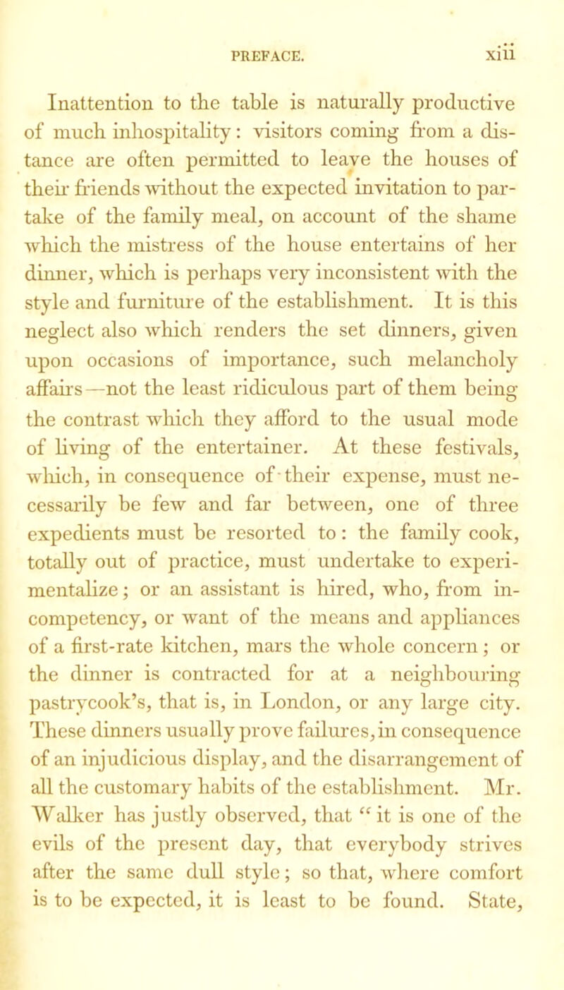 Inattention to the table is naturally productive of much inhospitality: visitors coming from a dis- tance are often permitted to leave the houses of thefr friends without the expected invitation to par- take of the family meal, on account of the shame which the mistress of the house entertains of her dinner, which is perhaps very inconsistent with the style and fmmiture of the establishment. It is this neglect also wliich renders the set dinners, given upon occasions of importance, such melancholy affairs —not the least ridiculous part of them being the contrast which they afford to the usual mode of Hving of the entertainer. At these festivals, wiiich, in consequence of -their expense, must ne- cessarily be few and far between, one of three expedients must be resorted to: the famdy cook, totally out of practice, must undertake to experi- mentalize ; or an assistant is hired, who, from in- competency, or want of the means and appliairces of a first-rate kitchen, mars the whole concern; or the dinner is contracted for at a neighbouring pastrycook’s, that is, in London, or any large city. These dinners usually prove failures, in consequence of an injudicious display, and the disarrangement of all the customary habits of the establishment. Mr. Walker has justly observed, that “ it is one of the evils of the present day, that everybody strives after the same dull style; so that, where comfort is to be expected, it is least to be found. State,