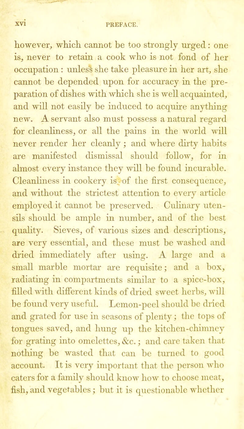 however, which cannot be too strongly ui-ged: one is, never to retain a cook who is not fond of her occupation : unles^ she take pleasiu'e in her art, she cannot be depended upon for acciu’acy in the pre- paration of dishes with which she is well acquamted, and will not easily be induced to acquire anything new. A servant also must possess a natural regard for cleanliness, or all the pains in the world will never render her cleanly ; and where dh'ty habits are manifested dismissal should follow, for in almost every instance they will be foxmd incui'able. Cleanliness in cookery is>of the first consequence, and without the strictest attention to every article employed it cannot be preserved. Culinary uten- sils should be ample in number, and of the best quality. Sieves, of various sizes and descrijitions, are very essential, and these must be washed and dried immediately after using. A large and a small marble mortar ai-e requisite; and a box, radiating in compartments similar to a spice-box, filled -with difterent kinds of dried sweet herbs, will be found very laseful. Lemon-peel should be dried and grated for use in seasons of plenty; the tops of tongues saved, and hung up the kitchen-chimney for grating into omelettes, &c.; and care taken that notliing be wasted that can be turned to good account. It is very important that the person who caters for a family should know how to choose meat, fish, and vegetables; but it is questionable whether