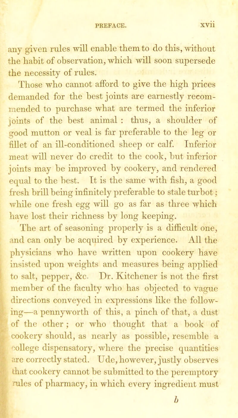 any given rTiles will enable them to do this, without the habit of observation, which will soon supersede the necessity of rrdes. Those who caimot afford to give the high prices demanded for the best joints are earnestly recom- mended to purchase what are termed the inferior johits of the best animal : thus, a shoulder of good mutton or veal is far preferable to the leg or fiUet of an ill-conditioned sheep or calf Inferior meat will never do credit to the cook, but inferior joints may be improved by cookery, and rendered equal to the best. It is the same with fish, a good fresh brill bemg infinitely preferable to stale turbot; Avhile one fresh egg will go as far as three which have lost thefr richness by long keeping. The art of seasoning properly is a difficult one, and can only be acquired by experience. All the physicians who have written upon cookery have insisted upon weights and measures being applied to salt, pepper, &c. Dr. Kitchener is not the first member of the faculty who has objected to vague directions conveyed in expressions like the follow- ing—a pennyworth of this, a pinch of that, a dust ‘ of the other; or who thought that a book of cookery should, as nearly as possible, resemble a college dispensatory, where the precise quantities are correctly stated. Ude, however, justly observes that cookery cannot be submitted to the peremptory mles of pharmacy, in which every ingredient must h