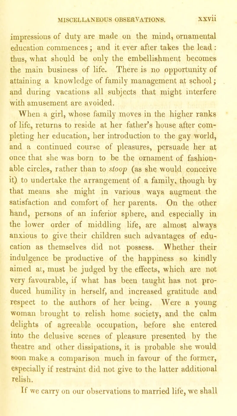 impressions of duty are made on the mind, ornamental education commences; and it ever after takes the lead : thus, what should be only the embellishment becomes the main business of life. There is no opportunity of attaining a knowledge of family management at school; and during vacations all subjects that might interfere with amusement are avoided. When a girl, whose family moves in the higher ranks of life, returns to reside at her father’s house after com- pleting her education, her introduction to the gay world, and a continued course of pleasures, persuade her at once that she was born to be the ornament of fashion- able circles, rather than to stoop (as she would conceive it) to undertake the arrangement of a family, though by that means she might in various ways augment the satisfaction and comfort of her parents. On the other hand, persons of an inferior sphere, and especially in the lower order of middling life, are almost always anxious to give their children such advantages of edu- cation as themselves did not possess. Whether their indulgence be productive of the happiness so kindly aimed at, must he judged by the effects, which are not very favourable, if what has been taught has not pro- duced humility in herself, and increased gratitude and respect to the authors of her being. Were a young woman brought to relish home society, and the calm delights of agreeable occupation, before she entered into the delusive scenes of pleasure presented by the theatre and other dissipations, it is probable she would soon make a comparison much in favour of the former, especially if restraint did not give to the latter additional relish. If we carry on our observations to married life, we shall