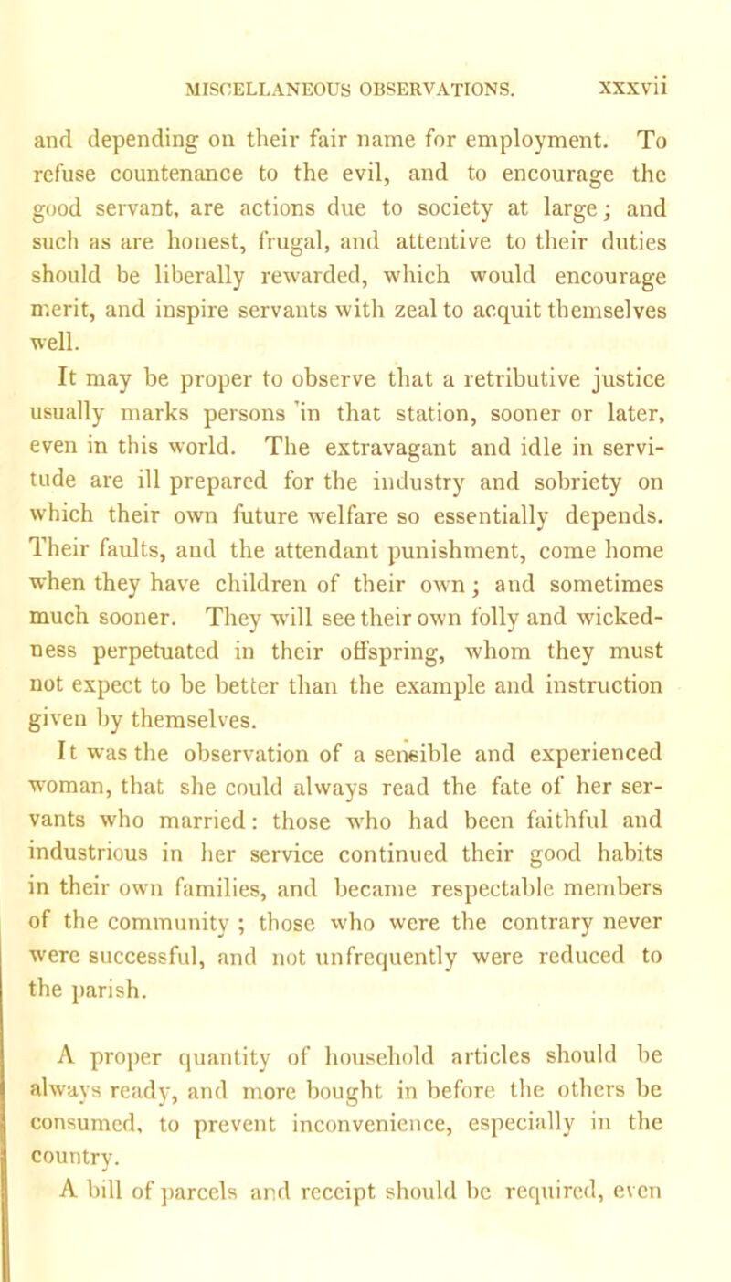 and depending on their fair name for employment. To refuse countenance to the evil, and to encourage the good servant, are actions due to society at large; and such as are honest, frugal, and attentive to their duties should be liberally rewarded, which would encourage merit, and inspire servants with zeal to acquit themselves well. It may be proper to observe that a retributive justice usually marks persons ’in that station, sooner or later, even in this world. The extravagant and idle in servi- tude are ill prepared for the industry and sobriety on which their own future welfare so essentially depends. Their faults, and the attendant punishment, come home when they have children of their own; and sometimes much sooner. They will see their own folly and wicked- ness perpetuated in their offspring, whom they must not expect to be better than the e.xample and instruction given by themselves. 11 was the observation of a sensible and experienced woman, that she could always read the fate of her ser- vants who married: those w'ho had been faithful and industrious in her service continued their good habits in their own families, and became respectable members of the community ; those who were the contrary never were successful, and not unfrcquently were reduced to the parish. A proper quantity of household articles should be always ready, and more bought in before the others be consumed, to prevent inconvenience, especially in the country. A bill of ])arcels and receipt should be required, even