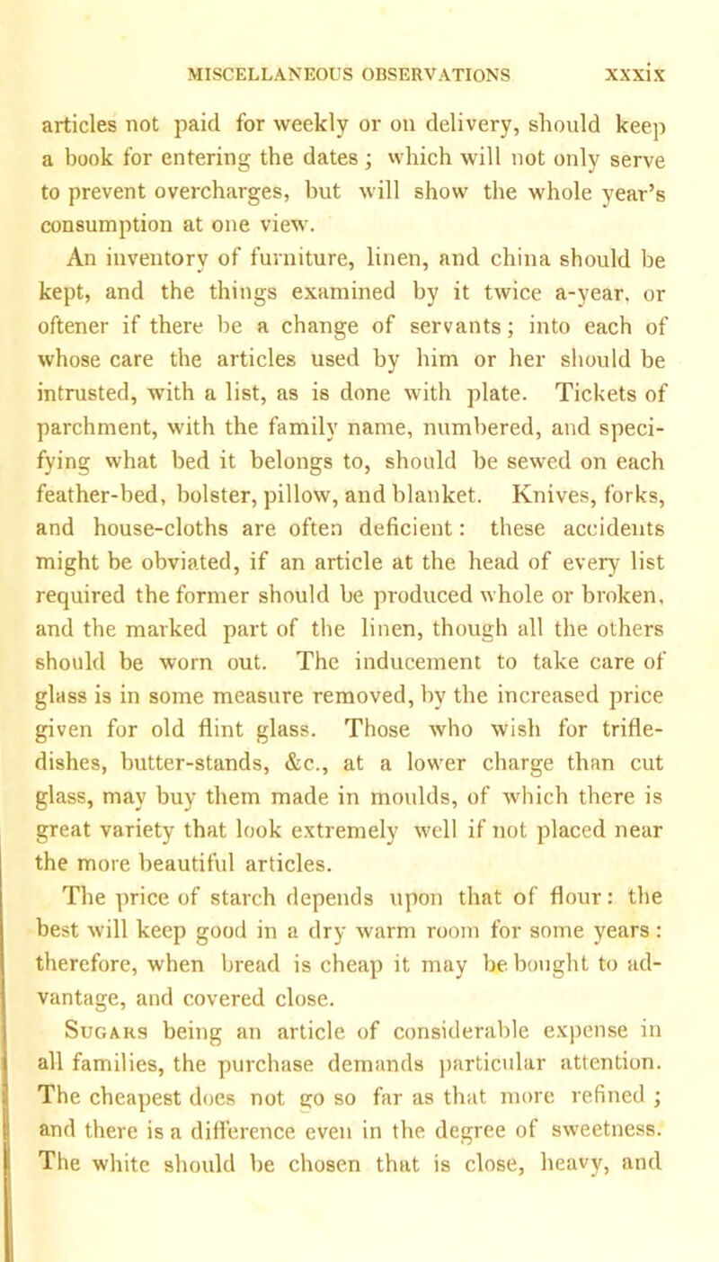 articles not paid for weekly or on delivery, should keep a book for entering the dates ; which will not only serve to prevent overcharges, but will show the whole year’s consumption at one view. An inventory of furniture, linen, and china should be kept, and the things examined by it twice a-year, or oftener if there be a change of servants; into each of whose care the articles used by him or her should be intrusted, with a list, as is done with plate. Tickets of parchment, with the family name, numbered, and speci- fying what bed it belongs to, should be sewed on each feather-bed, bolster, pillow, and blanket. Knives, forks, and house-cloths are often deficient: these accidents might be obviated, if an article at the head of every list required the former should be produced whole or broken, and the marked part of the linen, though all the others should be worn out. The inducement to take care of glass is in some measure removed, by the increased price given for old flint glass. Those who wish for trifle- dishes, butter-stands, &c., at a lower charge than cut glass, may buy them made in moulds, of which there is great variety that look extremely well if not placed near the more beautiful articles. The ])rice of starch depends upon that of flour: the best will keep good in a dry warm room for some years: therefore, when bread is cheap it may be bought to ad- vantage, and covered close. Sugars being an article of considerable expense in all families, the purchase demands particular attention. The cheapest does not go so far as that more refined ; and there is a difference even in the degree of sweetness. The white should be chosen that is close, heavy, and