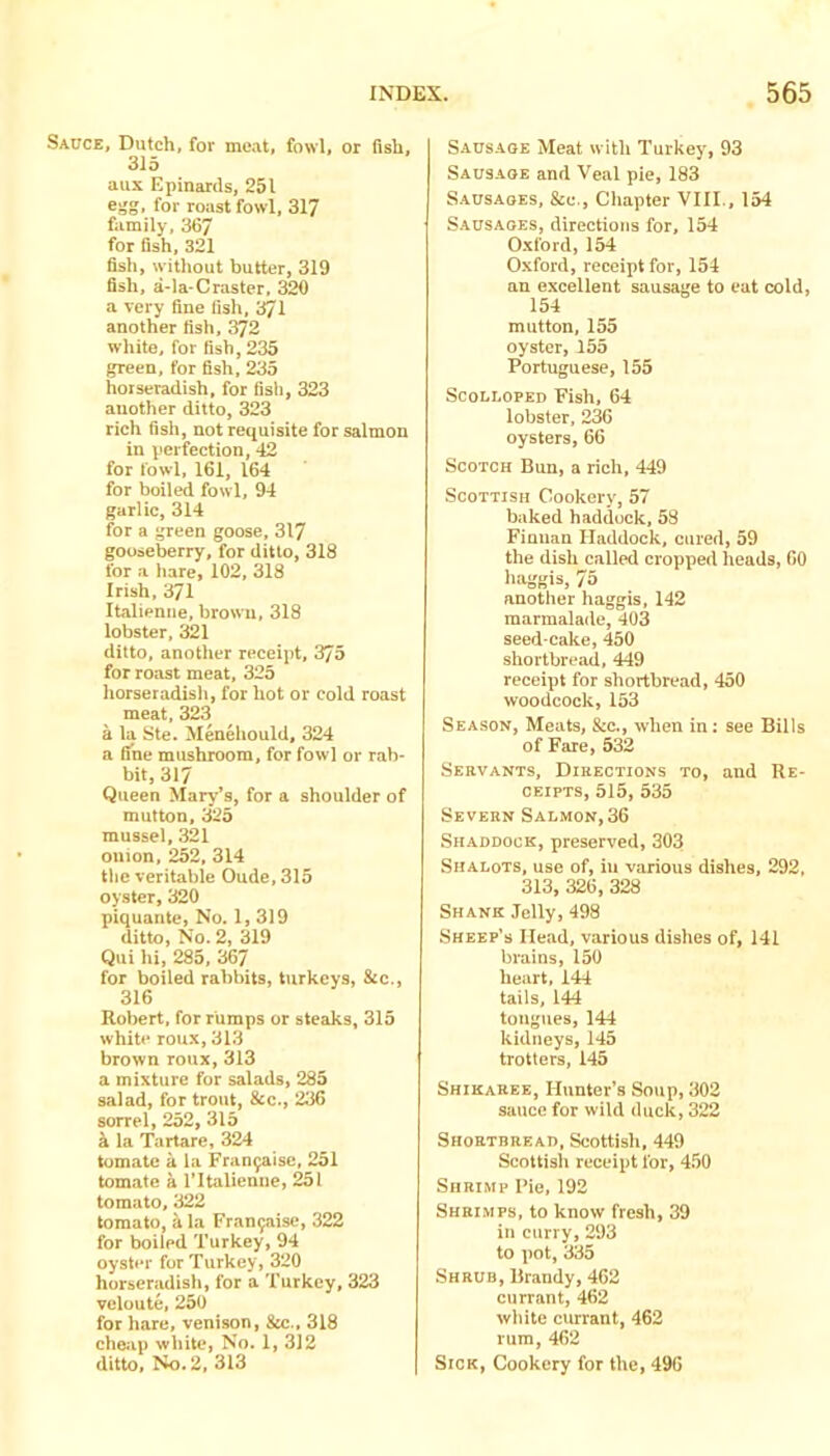 Sauce, Dutch, fov meat, fowl, or fish, 315 aus Epinards, 251 egg, for roast fowl, 317 family, 367 for fish, 321 fish, without butter, 319 fish, a-la-Craster, 320 a very fine fish, 371 another fish, 372 white, for fish, 235 green, for fish, 235 horseradish, for fish, 323 another ditto, 323 rich fish, not requisite for salmon in perfection, 42 for fowl, 161, 164 for boiled fowl, 94 garlic, 314 for a green goose, 317 gooseberry, for ditto, 318 for a hare, 102, 318 Irish, 371 Italienne, brown, 318 lobster, 321 ditto, another receipt, 375 for roast meat, 325 horseradish, for hot or cold roast meat, 323 a la Ste. Menehould, 324 a she mushroom, for fowl or rab- bit, 317 Queen Mary’s, for a shoulder of mutton, 325 mussel, 321 onion, 252, 314 the veritable Oude, 315 opter, 320 piquante, No. 1, 319 ditto, No. 2, 319 Qui hi, 285, 367 for boiled rabbits, turkeys, &c,, 316 Robert, for rumps or steaks, 315 white roux, 313 brown roux, 313 a mixture for salads, 285 salad, for trout, &c., 236 sorrel, 252, 315 k la Tartare, 324 tomate a la Franyaise, 251 tomate a ritalieniie, 251 tomato, 322 tomato, 5 la Fran9aise, 322 for boiled Turkey, 94 oyster for Turkey, 320 horseradish, for a Turkey, 323 veloute, 250 for hare, venison, &c., 318 cheap white, No. 1, 312 ditto. No. 2, 313 S.AUSAGE Meat with Turkey', 93 Sausaoe and Veal pie, 183 Saosaoes, &c., Chapter VIII., 154 Sausages, directions for, 154 0.xlord, 154 O.xford, receipt for, 154 an excellent sausage to eat cold, 154 mutton, 155 oyster, 155 Portuguese, 155 ScoLEOPED Fish, 64 lobster, 236 oysters, 66 Scotch Bun, a rich, 449 Scottish Cookery, 57 baked haddock, 58 Finnan Haddock, cured, 59 the dish called cropped heads, 60 haggis, 75 another haggis, 142 marmalade, 403 seed cake, 450 shortbread, 449 receipt for shortbread, 450 woodcock,153 Season, Meats, &c., when in: see Bills of Fare, 532 Servants, Directions to, and Re- ceipts, 515, 535 Severn Salmon,36 Shaddock, preserved, 303 Shalots, use of, iu various dishes, 292, 313, 326, 328 Shank Jelly, 498 Sheep’s Head, various dishes of, 141 brains, 150 heart, 144 tails, 144 tongues, 144 kidneys, 145 trotters, 145 Shikaree, Hunter’s Soup, 302 sauce for wild duck, 322 Shortbread, Scottish, 449 Scottish receipt for, 450 Shrimp Pie, 192 Shrimps, to know fresh, 39 in curry, 293 to pot, 335 Shrub, Brandy, 462 currant, 462 white currant, 462 rum, 462 Sick, Cookery for the, 496