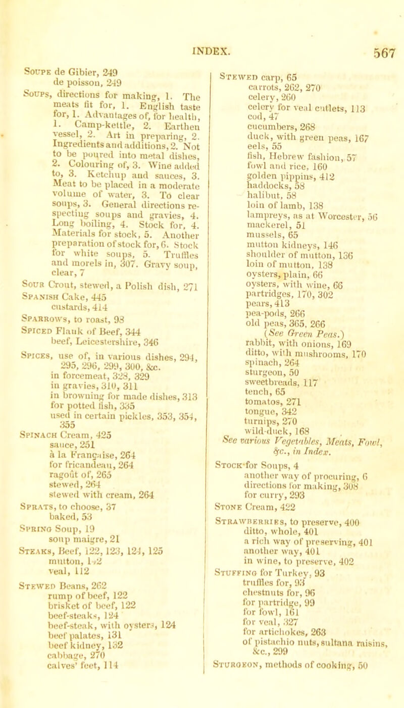 SocpK de Gibier, 249 de poissou, 249 Soups, directions for making, 1. The meats fit for, 1, English taste for, 1. Advantages of, for health, 1. Camp-kettle, 2. Earthen vessel, 2. Art in preparing, 2. Ingredients and aciditions, 2. Not to be poured into metal dishes, 2. Colouring of, 3. Wine added to, 3. Ketchup and sauces, 3. Meat to be placed in a moderate volume of water, 3. To clear soups', 3. General directions re- specting soups and gravies, d. Long boiling, 4. Stock for, 4. Materials for stock, 5. Another preparation of stock for, fi. .Stock for white soups, 5. Truffles and morels in, 307. Gravy soun. clear,7 Soua Crout, stewed, a Polish dish, 271 Spanish Cake, 445 custards, 414 Sparrows, to roast, 93 Spiced Flank of Beef, 344 beef, Leieeslei-shire, 346 Spices, use of, in various dishes, 294, 295, 296, 299, 300, 8x. in forcemeat, 328, 329 in gravies, 310, 311 in browning for made dishes, 313 for potted fish, 335 used in certain pickles, 353, 354, 355 Spinach Cream, 425 sauce, 251 a la Fransaise, 264 for fricandeau, 264 ragout of, 265 stewed, 264 stewed with cream, 264 Sprats, to choose, 37 baked, 53 Sprino Soup, 19 soup maigre, 21 Steaks, Beef, 122,123, 124, 125 mutton, l-<2 veal, 112 Stewed Beans, 262 rump of beef, 122 brisket of beef, 122 beef-steaks, 124 beef-steak, with oysters, beef palates, 131 beef kidney, 132 cabbage, 270 c.alves’ feet, 114 Stewed carp, 65 carrots, 262, 270 celery, 260 celery for veal cutlets, 113 cod, 47 cucumbers, 268 duck, with green peas, 167 eels, 55 fish, Hebrew fashion, 57 fowl and vice, 160 golden pippins, 412 haddocks, 58 halibut, 58 loin of lamb, 138 lampreys, as at Worcester, 56 mackerel, 51 mussels, 65 mutton kidneys, 146 shoulder of mutton, 136 loin of mutton, 138 oysters, plain, 66 oysters, with wine, 66 partridges, 170, 302 pears, 413 pea-pods, 266 old peas, 365, 266 (See (h'cen Pens.') r.'ibbit, with onions, 169 ditto, with mushrooms, 170 spinach, 264 sturgeon, 50 sweetbreads, 117 tench, 65 tomatos, 271 tongue, 342 turnips, 270 wild-duck, 168 See various Vegetnhles, Meats, Fowl, ^c., in Index. STocK-for Soups, 4 another way of procuring, 6 directions lor making, 308 for curry, 293 Stone Cream, 422 Strawberries, to preserve, 400 ditto, whole, 401 a rich way of preserving, 401 another way, 401 in wine, to preserve, 402 I Stuffino for Turkey, 93 truffles for, 93 chestnuts for, 96 for partridge, 99 for fowl, 161 for veal, 327 for artichokes, 263 of pistachio nuts, sultana raisins, &c., 299 Sturgeon, methods of cooking, 50 124