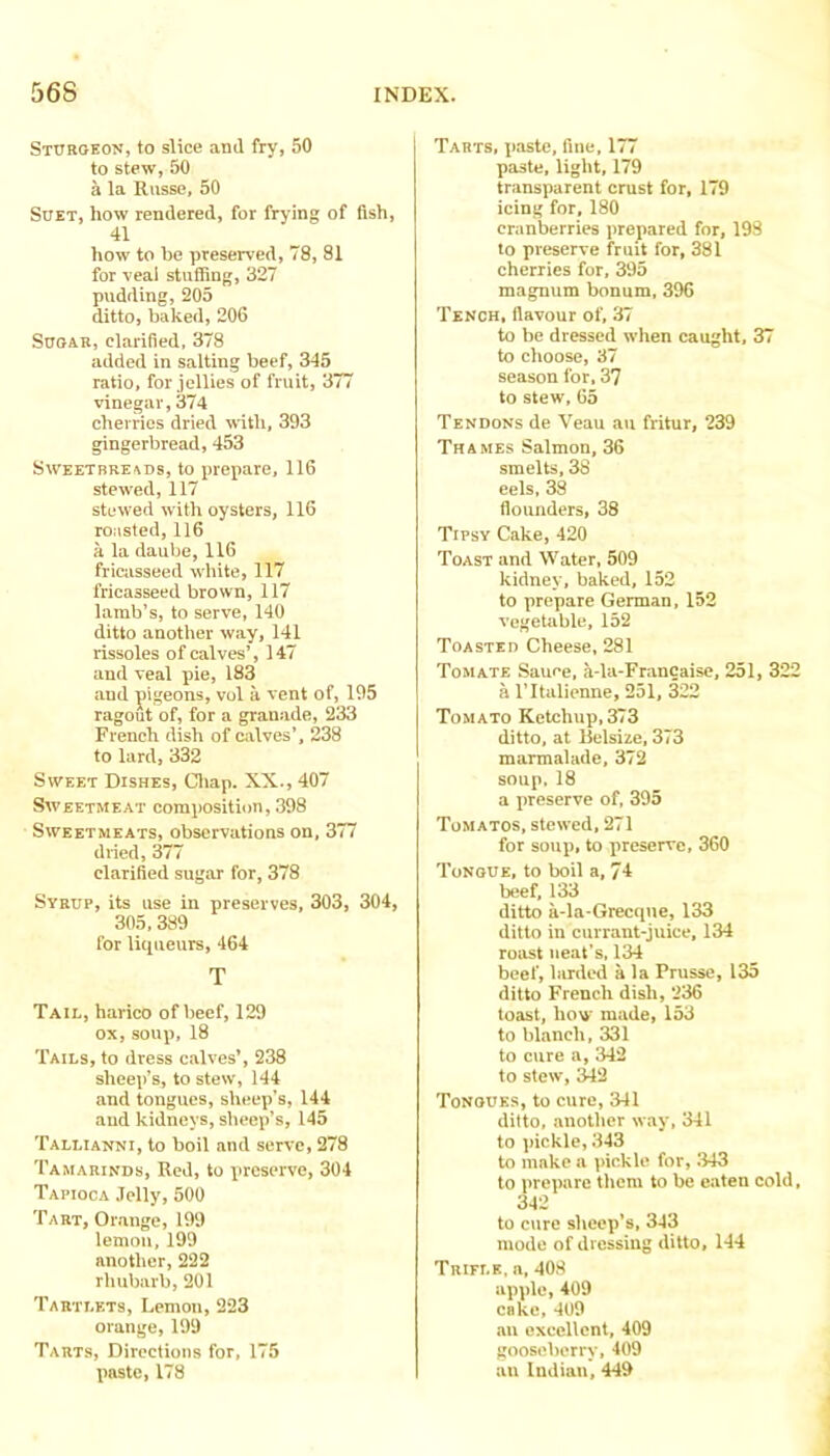 Sturgeon, to slice and fry, 50 to stew, 50 a la Riisse, 50 Suet, how rendered, for frying of fish, 41 how to be preserved, 78, 81 for veai stuffing, 327 pudding, 205 ditto, baked, 206 Sugar, clarified, 378 added in salting beef, 345 ratio, for jellies of fruit, 3// vinegar,374 cherries dried with, 393 gingerbread, 453 Sweetbreads, to prepare, 116 stewed, 117 stewed with oysters, 116 ro:\sted, 116 a la daube, 116 friciisseed white, 117 fricasseed brown, 117 lamb’s, to serve, 140 ditto another way, 141 rissoles of calves’, 147 and veal pie, 183 and pigeons, vol a vent of, 195 ragout of, for a granade, 233 French dish of Ciilves’, 238 to lard, 332 Sweet Dishes, Cliap. XX-, 407 Sweetmeat composition, 398 Sweetmeats, observations on, 377 dried, 377 clarified sugar for, 378 Syrup, its use in preserves, 303, 304, 305,389 for liqueurs, 464 T Tail, harico of beef, 129 ox, soup, 18 Tails, to dress calves’, 238 sheep’s, to stew, 144 and tongues, sheep's, 144 and kidneys, sheep’s, 145 Tallianni, to boil and serve, 278 Tamarinds, Red, to preserve, 304 Tapioca Jelly, 500 Tart, Orange, 199 lemon, 199 another, 222 rhubarb, 201 Tartlets, Lemon, 223 orange, 199 Tarts, Directions for, 175 paste, 178 Tarts, paste, fine, h < paste, light, 179 transparent crust for, 179 icing for, 180 cranberries prepared for, 193 to preserve fruit for, 381 cherries for, 395 magnum bonum, 396 Tench, flavour of, 37 to be dressed when caught, 37 to choose, 37 season for, 37 to stew, 65 Tendons de Veau au fritur, 239 Thames Salmon, 36 smelts, 38 eels, 38 flounders, 38 Tipsy Cake, 420 Toast and Water, 509 kidney, baked, 152 to prepare German, 152 vegetable, 152 Toasted Cheese, 281 Tomate Sauee, a-la-Francaise, 251, 322 a I'ltalienne, 251, 322 Tomato Ketchup,373 ditto, at llelsize, 373 marmalade, 372 soup, 18 a preserve of, 395 Tomatos, stewed, 271 for soup, to preserve, 360 Tongue, to boil a, 74 beef, 133 ditto a-la*Grecqne, 133 ditto in currant-juice, 134 roast neat’s, 134 beef, larded a la Prusse, 135 ditto French dish, 236 toast, how made, 153 to blanch, 331 to cure a, 342 to stew, 342 Tongues, to cure, 341 ditto, another way, 341 to pickle, 343 to make a pickle for, 343 to prepare them to be eaten cold, 342 to cure sheep’s, 343 mode of dressing ditto, 144 Trifle, a, 408 apple, 409 cake, 409 au excellent, 409 gooseberry, 409 an Indian, 449
