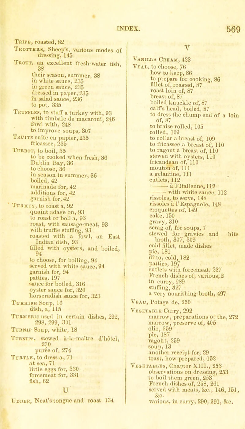 Tripe, roasted, 82 Trottbbs, Sheep’s, various modes of dressing, 145 Trout, an excellent fresh-water fish. 38 their season, summer. 38 in white sauce, 235 in green sauce, 235 dressed in paper, 235 in salad sauce, 236 to pot, 335 Truffles, to stuff a turkey with, 93 with timbale de macaroni, 246 fowl with, 248 to improve soups, 307 Truite cuite eu papier, 235 fricassee, 235 Turbot, to boil, 35 to be cooked when fresh, 36 Dublin Bay, 36 to choose, 3(5 in season in summer, 36 boiled, 42 marinade for, 42 additions for, 42 garnish for, 42 Turkey, to roast a, 92 quaint adage on, 93 to roast or boil a, 93 roast, witli sausage-meat, 93 with truffle stuffing, 93 roasted with a fowl, an East Indian dish, 93 filled with oysters, and boiled, 94 to choose, for boiling, 94 served with white sauce, 94 garnish for, 94 patties, 197 sauce for boiled, 316 oyster sauce for, 320 horseradish sauce for, 323 Turkish Soup, 16 dish, a, 115 Tur.weric iiseil in certain dishes, 292, 298, 299, 301 Turnip Soup, white, 18 Turnips, stewed a-la-maitre d’hotcl, 270 puree of, 274 Turtle, to dress a, 71 at sea, 71 little eggs for, 330 forcemeat for, 331 fish, 62 u L dher, Neat’s longue and roast 134 V Vanilla Cream, 423 Veal, to choose, 76 how to keep, 86 to prepare for cooking, 86 fillet of, roasted, 87 roast loin of, 87 breast of, 87 boiled knuckle of, 87 calTs head, boiled, 87 to dress the chump end of a loin of, 87 to braise rolled, 105 rolled, 109 to collar a breast of, 109 to fricassee a breast of, 110 to ragout a breast of, 110 stewed with oysters, 110 fricaudeau of, 110 mouton of, 111 a gelantine. 111 cutlets, 112 a ritalienne, 112 —; with white sauce, 112 rissoles, to serve, 148 rissoles a I’Espagnole, 148 croquettes of, 149 cake, 150 gravy, 310 scrag of, for soups, 7 stewed for gi-avies and hite broth, 307, 309 cold fillet, made dishes pie, 181 ditto, cold, 182 patties, 197 cutlets with forcemeat, 237 French dishes of, various, 2 in curry, 289 stuffing, 327 a very nourishing broth, 497 Veau, Pottige de, 250 Vegetable Curry, 292 marrow, preparations of the, 272 marrow, preserve of, 405 olio, 259 pie, 187 ragofit, 259 soup, 13 another receipt for, 29 toast, how prepared, 152 Veqbtabi.ks, Chapter XIll., 253 observations on dressing, 253 to boil them green, 253 French dishes of, 258, 261 served with meals, &c., 146, 151, &c. various, in curry, 290, 291, &c.