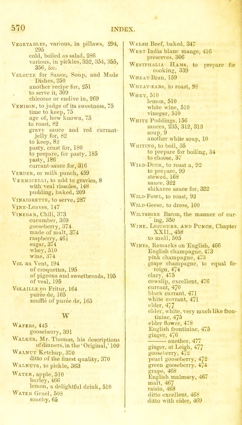 5*70 INDEX. Vegetabi.es, various, in ijillaws, 294, 295 cold, boiled as salad, 286 various, in pickles, 352,354, 355, 356, &c. Veloute for Sauce, Soup, and Made Dishes, 250 another recipe for, 251 to serve it, 309 chicoree or endive in, 269 Venison, to judge of its sweetness, 75 time to keep, 75 age of, how known, 75 to roast. 82 gravy sauce and rod currant- jelly for, 82 to keep, 82 pasty, crust for, ISO to prepare, for pasty, 185 pasty, 186 currant-sauce for, 316 Vebdeh, or milk punch, 459 Veemicelli, to add to gravies, 8 with veal rissoles, 148 pudding, baked, 209 Vinaigrette, to serve, 287 ViNE-Leaves, 147 Vinegar, Chili, 373 cucumber, 369 gooseberry, 374 made of malt, 374 raspbeiTy, 461 sugar, 374 whey, 510 wine, 374 VoL au Vent, 194 of croquettes, 195 of pigeons and sweetbreads, 195 of veal, 195 VoLAiEEE en Fritur, 164 puree de, 165 souffle of puree de, 165 w Wafers, 445 gooseberry, 391 Walker, Mr. Thomas, his descriptions of dinners, in the' Original,’ 100 Walnut Ketchup, 370 ditto of the linest quality, 370 Walnuts, to pickle, 363 Water, apple. 510 barley, 466 lemon, a delightful drink, 510 Water Gruel, 508 souchy,65 Welsh Beef, baked, 347 West India blanc mange, 416 presenes, 306 WESTPH.ALIA Hams, to prepare for cooking, 339 WHEAT-Bran, 159 Wheat-ears, to roast, 93 Whey, 510 lemon, 510 wliite wine, 510 vinegar, 510 White Puddings, 156 sauces, 235, 312, 313 soup, 9 another white soup, 10 Whiting, to boil, 35 to prepaie for boiling, 34 to choose, 37 W'ild-Duck, to roast a, 92 to prepare, 99 stewed, 168 sauce, 322 shikaree sauce for, 322 Wild-Fowl, to roast, 92 WiLD-Geese, to dress, 100 tViLTsHiRE Bacon, the manner of cur- ing, 350 Wine, Liqueurs, and Punch, Chapter XXII., 458 to mull, 505 Wines, Remarks on English, 466 English champagne, 473 pink champagne, 473 . grape champagne, to equal fo- reign, 474 clary, 475 cowslip, excellent, 476 currant, 470 black currant, 471 white currant, 471 elder, 4J7 elder, white, very much like fron- tiniac, 475 elder llower, 478 English frontiuiac, 475 ginger, 476 _ another, 4< / ginger, at Leigh, 477 goosrdiorry, 4/2 pearl gooseberry, 472 green gooseberry, 474 grape, 468 English malmsey, 467 malt, 467 raisin, 408 ditto excellent. 468 ditto with cider, 469