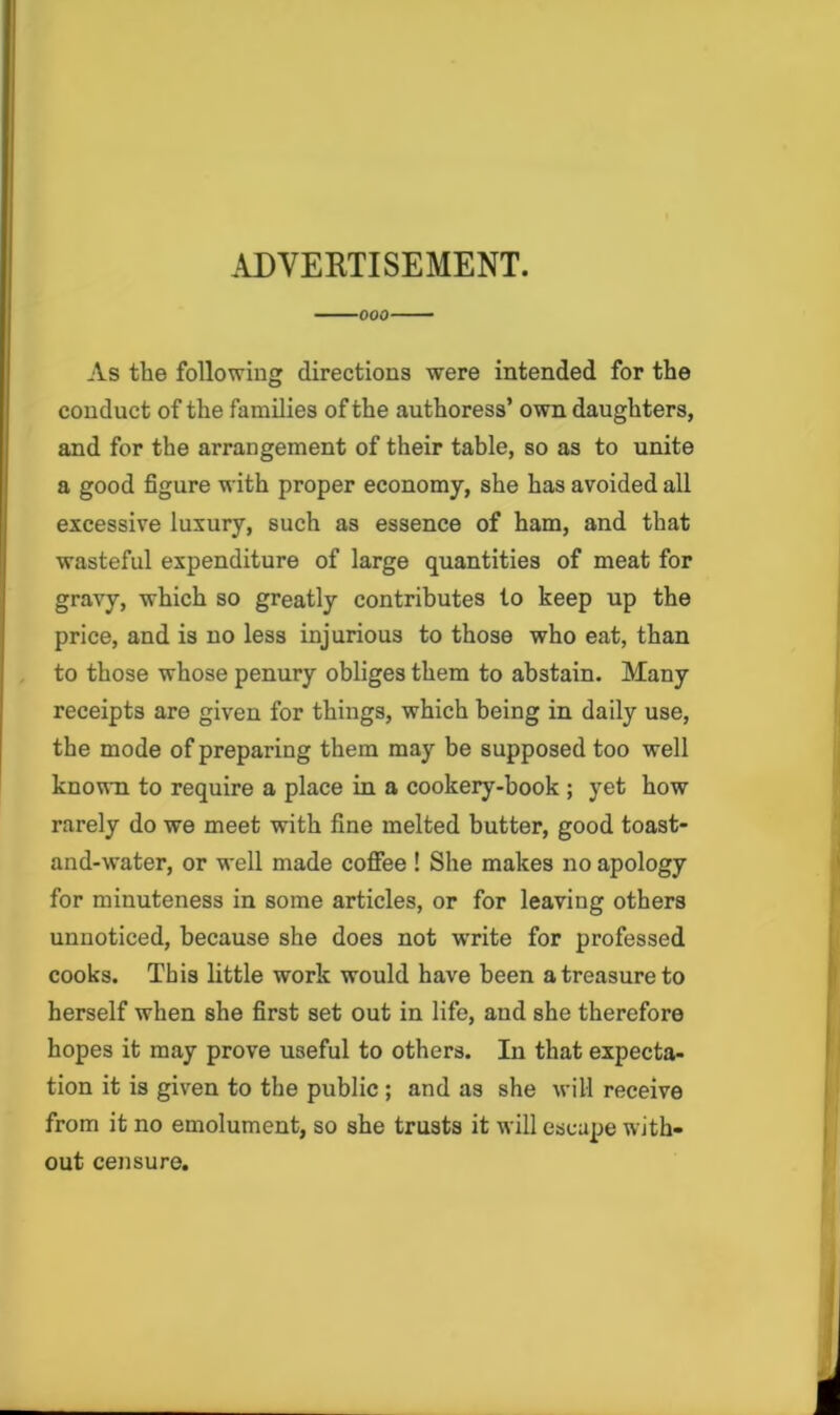 .U)VEETISEMENT. 000 As the following directions were intended for the conduct of the families of the authoress’ own daughters, and for the arrangement of their table, so as to unite a good figure with proper economy, she has avoided all excessive luxury, such as essence of ham, and that wasteful expenditure of large quantities of meat for gravy, which so greatly contributes to keep up the price, and is no less injurious to those who eat, than to those whose penury obliges them to abstain. Many receipts are given for things, which being in daily use, the mode of preparing them may be supposed too well kno^-n to require a place in a cookery-book ; yet how rarely do we meet with fine melted butter, good toast- and-water, or well made coffee ! She makes no apology for minuteness in some articles, or for leaving others unnoticed, because she does not write for professed cooks. This little work would have been a treasure to herself when she first set out in life, and she therefore hopes it may prove useful to others. In that expecta- tion it is given to the public ; and as she will receive from it no emolument, so she trusts it will escape with- out censure.