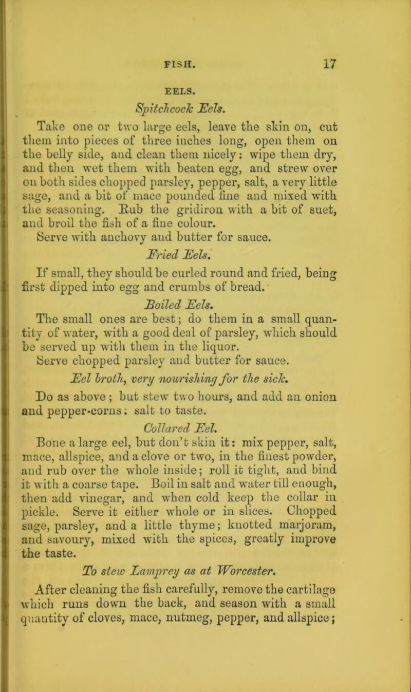 EELS. SpitcTicocJc JEels. Take one or two large eels, leave the skin on, cut them into pieces of three inches long, open them on the holly side, and clean them nicely: wipe them dry, and then wet them with beaten egg, and strew over on both sides chopped parsley, pepper, salt, a very little sage, and a bit of mace pounded fine and mixed with the seasoning. Rub the gridiron with a bit of suet, and broil the fish of a fine colour. Serve with anchovy and butter for sauce. Fried FeU. If small, they should be curled round and fried, being first dipped into egg and crumbs of bread. Boiled Eels. The small ones are best; do them in a small qnan- tity of water, with a good deal of parsley, which should be served up with them in the liquor. Serve chopped parsley and butter for sauce. Eel hrothj very nourishing for the side. Do as above ; but stew two hours, and add an onion and pepper-corns; salt to taste. Collared Eel. Bone a large eel, but don’t skin it: mix pepper, salt, mace, allspice, and a clove or two, in the finest powder, and rub over the whole inside; roll it tight, and bind it with a coarse tape. Boil iu salt and water till enough, then add vinegar, and when cold keep tlie collar iu pickle. Serve it either whole or in slices. Chopped sage, parsley, and a little thyme; knotted marjoram, and savoury, mixed with the spices, greatly improve the taste. To stew Lamprey as at Worcester. After cleaning the fish carefully, remove the cartilage which runs down the back, and season with a small quantity of cloves, mace, nutmeg, pepper, and allspice;