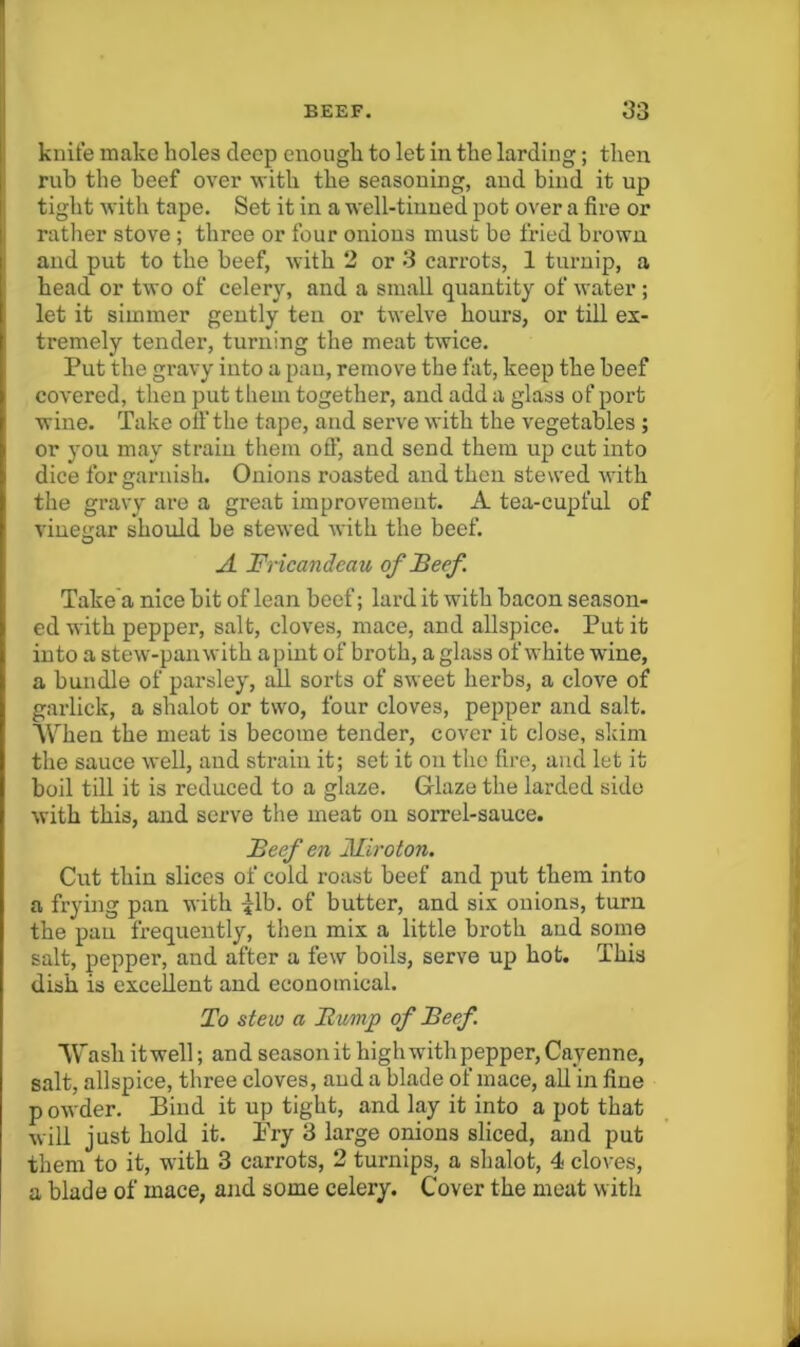 knit’e make holes deep enough to let in the larding; then rub the beef over with the seasoning, and bind it up tight with tape. Set it in a well-tinned pot over a fire or rather stove ; three or four onions must bo fried brown and put to the beef, with 2 or 3 carrots, 1 turnip, a head or two of celery, and a small quantity of water ; let it simmer gently ten or twelve hours, or tiU ex- tremely tender, turning the meat twice. Put the gravy into a pau, remove the fat, keep the beef covered, then put them together, and add a glass of port wine. Take olf the tape, and serve with the vegetables ; or you may strain them ofl:*, and send them up cut into dice for garnish. Onions roasted and then stewed with the gravy ai’o a great improvement. A tea-cupful of vinegar should be stewed with the beef. A Fricandeau of Beef . Take'a nice bit of lean beef; lard it with bacon season- ed with pepper, salt, cloves, mace, and allspice. Put it into a stew-pan with a pint of broth, a glass of white wine, a bundle of parsley, all sorts of sweet herbs, a clove of garlick, a shalot or two, four cloves, pepper and salt. AVhen the meat is become tender, cover it close, skim the sauce well, and strain it; set it on the fire, and let it boil till it is reduced to a glaze. Griaze the larded side with this, and serve the meat on sorrel-sauce. Beef en Mlroton. Cut thin slices of cold roast beef and put them into a frying pan with :flb. of butter, and six onions, turn the pau frequently, then mix a little broth and some salt, pepper, and after a few boils, serve up hot. This dish is excellent and economical. To stew a Bump of Beef '\Vash it well; and season it high with pepper, Cayenne, salt, allspice, three cloves, and a blade of mace, all in fine p owder. Bind it up tight, and lay it into a pot that will just hold it. Pry 3 large onions sliced, and put them to it, with 3 carrots, 2 turnips, a shalot, 4 cloves, a blade of mace, ajid some celery. Cover the meat with