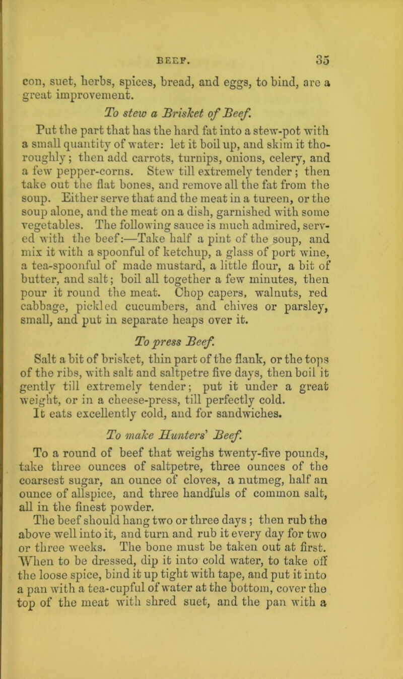 con, suet, lierbs, spices, bread, and eggs, to bind, are a great improvement. To stew a BrisJcet of Beef . Put tbe part that bas tbe bard fat into a stew-pot with a small quantity of water: let it boil up, and skim it tbo- rougbly; then add carrots, turnips, onions, celery, and a few pepper-corns. Stew till extremely tender ; then take out the flat bones, and remove all the fat from the soup. Either serve that and the meat in a tureen, or tbe soup alone, and the meat on a dish, garnished with some vegetables. The following sauce is much admired, serv- ed with tbe beef:—Take half a pint of tbe soup, and mix it with a spoonful of ketchup, a glass of port wine, a tea-spoonful of made mustard, a little flour, a bit of butter, and salt; boil all together a few minutes, then pour it round tbe meat. Chop capers, walnuts, red cabbage, piclded cucumbers, and chives or parsley, small, and put in separate heaps over it. To press Beef Salt a bit of brisket, thin part of tbe flank, or tbe to]is of the ribs, with salt and saltpetre five days, then boil it gently till extremely tender; put it under a great weight, or in a cheese-press, till perfectly cold. It eats excellently cold, and for sandwiches. To make Hunters' Beef To a round of beef that weighs twenty-five pounds, take three ounces of saltpetre, three ounces of the coarsest sugar, an ounce of cloves, a nutmeg, half an ounce of allspice, and three handfuls of common salt, all in tbe finest powder. The beef should bang two or three days; then rub the above well into it, and turn and rub it every day for two or three weeks. Tbe bone must be taken out at first. AVhen to be dressed, dip it into cold water, to take off tbe loose spice, bind it up tight with tape, and put it into a pan with a tea-cupful of water at the bottom, cover tbe top of tbe meat with shred suet, and tbe pan with a