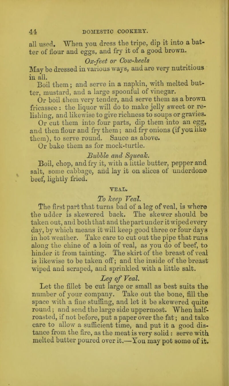 all uspd. ‘Wlien you dress the tripe, dip it into a bat- ter of dour and eggs, and fry it of a good brown. Ox-feet or Cow-heels May be dressed in various ways, and are very nutritious in all. Boil them; and serve in a napkin, with melted but- ter, mustard, and a large spoonful of vinegar. Or boil them very tender, and serve them as a bro^vn fricassee : the liquor will do to make jelly sweet or re- lishing, and likewise to give richness to soups or gravies. Or cut them into four parts, dip them into an egg, and then flour and fry them; and fry onions (if you like them), to serve round. Sauce as above. Or bake them as for mock-turtle. Bubble and Squeak. Boil, chop, and fry it, with a little butter, pepper and salt, some cabbage, and lay it on slices of underdone beef, lightly fried. VEAL. To keep Veal. The first part that turns bad of a leg of veal, is where the udder is skewered back. The skewer should be taken out, and both that and thepartunder it wipedevery day, by which means it will keep good three or four days in hot weather. Take care to cut out the pipe that runs along the chine of a loin of veal, as you do of beef, to hinder it from tainting. The skirt of the breast of veal is likewise to be taken off; and the inside of the breast wiped and scraped, and sprinkled with a little salt. Leg of Veal. Let the fillet be cut large or small as best suits the number of your company. Take out the bone, fill the space with a fine stuffing, and let it be skewered quite round; and send the large side uppermost. When half- roasted, if not before, put a paper over the fat; and take care to allow a sufficient time, and put it a good dis- tance from the fire, as the meat is very solid : serve with melted butter poured over it.—-You may pot some of it.