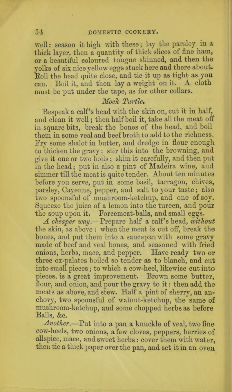 well: season it high with these; lay the parsley in a thick layer, then a quantity of thick slices of fine ham, or a beautiful coloured tongue skinned, and then the yolks of six nice yellow eggs stuck here and there about. Eoll the head quite close, and tie it up as_ tiglit as you can. Boil it, and then lay a weight on it. A cloth must be put under the tape, as for other collars. Mock Turtle, Bespeak a calf’s head with the skin on, cut it in half, and clean it well; then half bod it, take all the meat off in square bits, break the bones of the head, and boil them in some veal and beef broth to add to the richness. Fry some shalot in butter, and dredge in flour enough to thicken the gravy; stir this into the browning, and give it one or two boils; skim it carefully, and then put in the head; put in also a pint of Madeira wine, aud simmer till the meat is quite tender. About ten minutes before you serve, put in some basd, tarragon, chives, parsley, Cayenne, pepper, and salt to your taste; also two spoonsful of mushroom-ketchup, and one of soy. Squeeze the juice of a lemon into the tureen, and pour the soup upon it. Forcemeat-balls, and small eggs. A cheaper way.—Prepare half a calf’s head, xciihout the skin, as above : when the meat is cut off, break the bones, and put them into a saucepan with some gravy made of beef and veal bones, and seasoned with fried onions, herbs, mace, and pepper. Have ready two or three ox-palates hoiled so tender as to blanch, and cut into small pieces; to which a cow-heel, likewise cut into pieces, is a great improvement. Brown some butter, flour, and onion, and pour the gravy to it: then add the meats as above, and stew. Half a pint of sherry, an an- chovy, two spoonsful of walnut-ketchup, the same of mushroom-ketchup, and some chopped herbs as before Balls, &c. Another.—Put into a pan a knuckle of veal, two fine cow-heels, two onions, a few cloves, peppers, berries of allspice, mace, and sweet herbs : cover them with water, then tie a thick paper over the pan, and set it in an oven