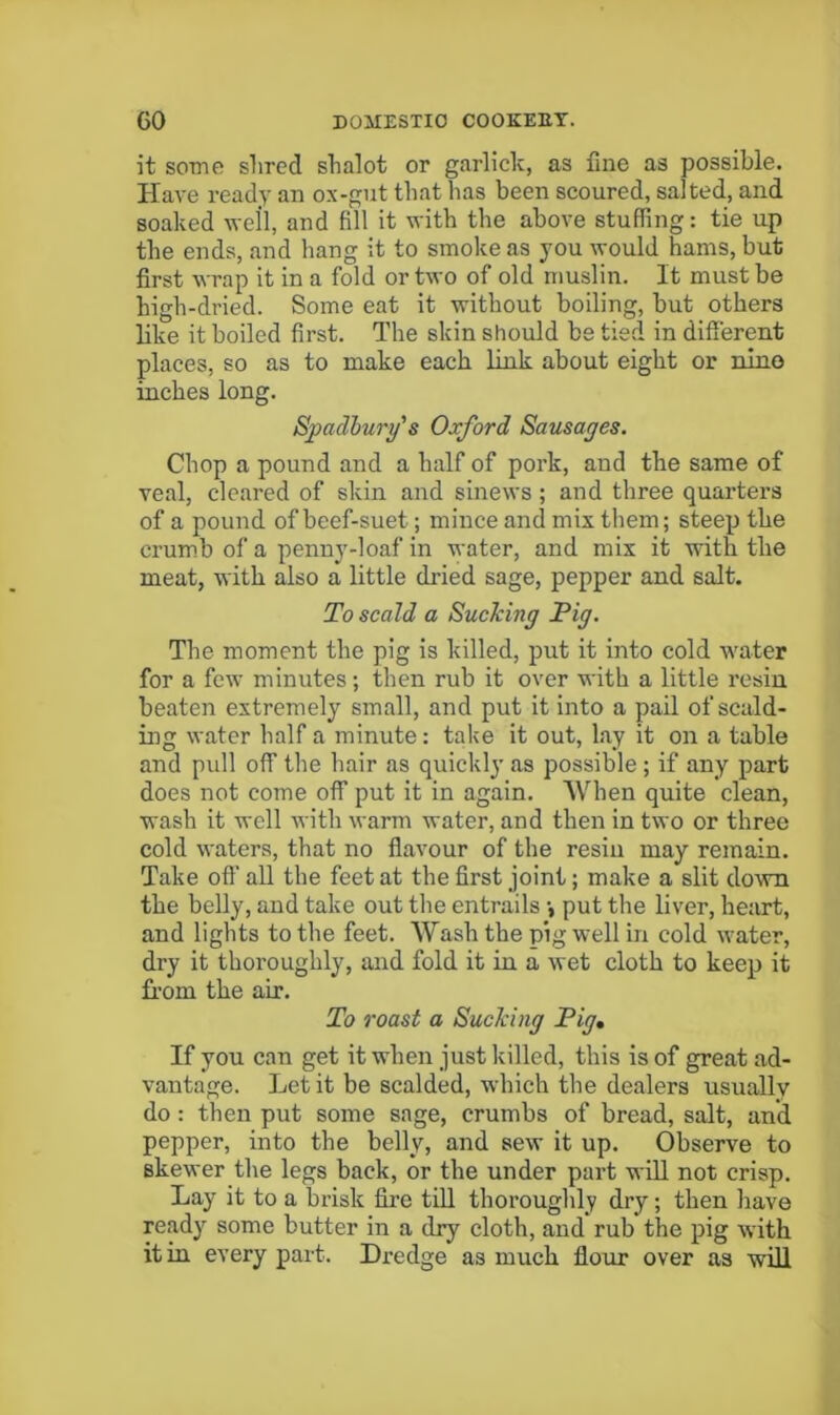 it some shred shalot or garlick, as fine as possible. Have ready an ox-gut that has been scoured, sal ted, and soaked well, and fill it with the above stuffing: tie up the ends, and hang it to smoke as you would hams, but first wrap it in a fold or two of old muslin. It must be high-dried. Some eat it without boiling, but others bke it boiled first. The skin should be tied in difierent places, so as to make each link about eight or nino inches long. Spadl)ury'’s Oxford Sausages. Chop a pound and a half of pork, and the same of veal, cleared of skin and sinews; and three quarters of a pound of beef-suet; mince and mix them; steep the crum.b of a penny-loaf in water, and mix it with the meat, with also a little dried sage, pepper and salt. To scald a Sucking Pig. The moment the pig is killed, put it into cold water for a few minutes; then rub it over with a little rosin beaten extremely small, and put it into a pail of scald- ing water half a minute: take it out, lay it on a table and pull off the hair as quickly as possible ; if any part does not come off put it in again. When quite clean, wash it well with warm water, and then in two or three cold waters, that no flavour of the resin may remain. Take oft' all the feet at the first joint; make a slit down the belly, and take out the entrails •, put the liver, heart, and lights to the feet. Wash the pig well in cold water, dry it thoroughly, and fold it in a wet cloth to keep it fi’om the air. To roast a Sucking Pig* If you can get it when just killed, this is of great ad- vantage. Let it be scalded, which the dealers usually do: then put some sage, crumbs of bread, salt, and pepper, into the belly, and sew it up. Observe to skewer the legs back, or the under part wUl not crisp. Lay it to a brisk fire till thoroughly dry; then have ready some butter in a dry cloth, and rub the pig with it in every part. Dredge as much flour over as will