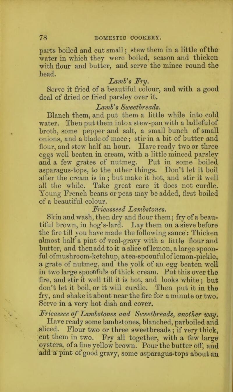 parts boiled and cut small; stew them in a little of the water in which they were boiled, season and thicken with flour and butter, and serve the mince round the head. LamVs Fry. Serve it fried of a beautiful colour, and with a good deal of dried or fried parsley over it. LamVs Sweetbreads. Blanch them, and put them a little while into cold water. Then put them into a stew-pan with a ladleful of broth, some pepper and salt, a small bunch of small onions, and a blade of mace ; stir in a bit of butter and flour, and stew half an hour. Have ready two or three eggs well beaten in cream, with a little minced parsley and a few grates of nutmeg. Put in some boiled asparagus-tops, to the other things. Don’t let it boil after the cream is in ; but make it hot, and stir it well all the while. Take great care it does not curdle. Young French beans or peas may be added, first boiled of a beautiful colour. Fricasseed Lamhstones. Skin and wash, then dry and flour them; fry of a beau- tiful brown, in hog’s-lard. Lay them on a sieve before the fire till 3^ou have made the following sauce: Thicken almost half a pint of veal-gravy with a little flour and butter, and thenadd to it a slice of lemon, a large spoon- ful ofmushroom-ketchup, atea-spoonful of lemon-pickle, a grate of nutmeg, and the yolk of an egg beaten well in two large spoonfuls of thick cream. Put this over the fire, and stir it well tiU it is hot, and looks white; but don’t let it boil, or it wiU curdle. Then put it in the fry, and shake it about near the fire for a minute or two. Serve in a very hot dish and cover. Fricassee of Lamhstones and Sweetbreads, another way. Have ready some lambstones, blanched, parboiled and .sliced. Flour two or three sweetbreads; if very thick, cut them in two. Fry all together, with a few large oysters, of a fine yellow brown. Pour the butter off, and add a‘ pint of good gravy, some asparagus-tops about an