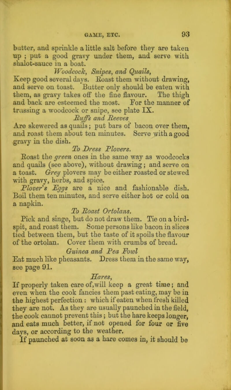 butter, and sprinkle a little salt before they are taken up ; put a good gravy under them, and serve with shalot-sauce in a boat. TVoodcocTc, Snipes, and Quails, Keep good several days. Koast them without drawing, and serve on toast. Butter only should be eaten with them, as gravy takes off the fine flavour. The thigh and back are esteemed the most. For the manner of trussing a woodcock or snipe, see plate IX. £,iiffs and Reeves Are skewered as quails; put bars of bacon over them, and roast them about ten minutes. Serv'e with a good gravy in the dish. To Dress Plovers. Eoast the green ones in the same way as woodcocks and quails (see above), without drawing; and serve on a toast. Greg plovers may be either roasted or stewed with gravy, herbs, and spice. Plover's Eggs are a nice and fashionable dish. Boil them ten minutes, and serve either hot or cold on a napkin. To Roast Ortolans. Pick and singe, but do not draw them. Tie on a bird- spit, and roast them. Some persons like bacon in slices tied between them, but the taste of it spoils the flavour of the ortolan. Cover them with crumbs of bread. Guinea and Pea Fowl Eat much like pheasants. Dress them in the same way, see page 91. Hares, If properly taken care of, will keep a great time; and even when the cook fancies them past eating, may be in the highest perfection : which if eaten when fresh killed they are not. As they are usually paunched in the field, the cook cannot prevent this; but the hare keeps longer, and eats much better, if not opened for four or five days, or according to the weather. If paunched at soon as a hare comes in, it should be