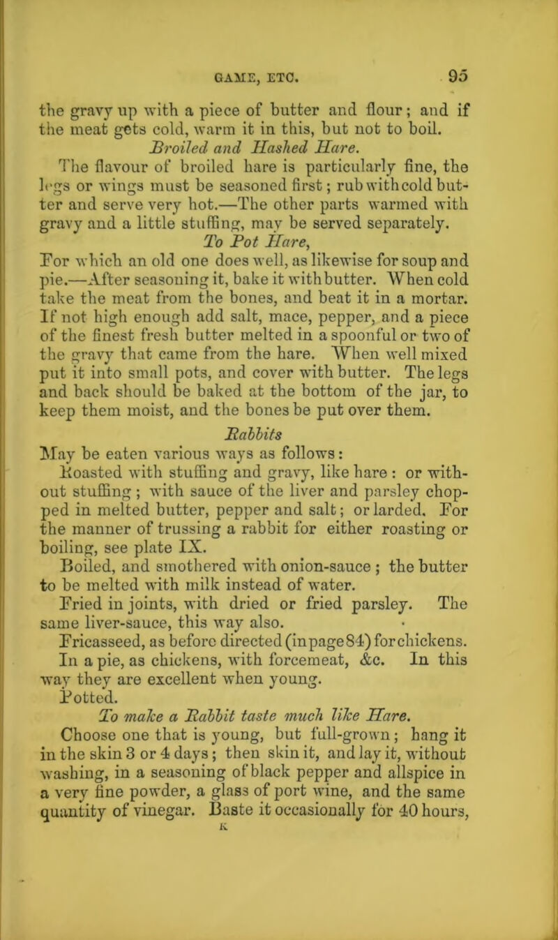 the gravy up with a piece of butter and flour; and if the meat gets cold, warm it in this, but not to boil. Broiled and Hashed Hare. The flavour of broiled hare is particularly flne, the It'gs or wings must be seasoned first; rub with cold but- ter and serve very hot.—The other parts warmed with gravy and a little stuffing, may be served separately. To Pot ilare. For which an old one does well, as likewise for soup and pie.—After seasoning it, bake it with butter. When cold take the meat from the bones, and beat it in a mortar. If not high enough add salt, mace, pepper, and a piece of the finest fresh butter melted in a spoonful or two of the gravy that came from the hare. When well mixed put it into small pots, and cover with butter. The legs and back should be baked at the bottom of the jar, to keep them moist, and the bones be put over them. Babbits May be eaten various ways as follows: Foasted with stuffing and gravy, like hare : or with- out stuffing; with sauce of the liver and parsley chop- ped in melted butter, pepper and salt; or larded. For the manner of trussing a rabbit for either roasting or boiling, see plate IX. Boiled, and smothered with onion-sauce ; the butter to be melted with milk instead of water. Fried in joints, with dried or fried parsley. The same liver-sauce, this way also. Fricasseed, as before directed (inpage84) forchickens. In a pie, as chickens, with forcemeat, &c. In this way they are excellent when young. Potted. To maTce a Babbit taste much Tike Hare. Choose one that is 3^oung, but full-grown; hang it in the skin 3 or 4 days; then skin it, and lay it, without washing, in a seasoning of black pepper and allspice in a very fine powder, a glass of port wine, and the same quantity of vinegar. Baste it occasionally for 40 hours, K