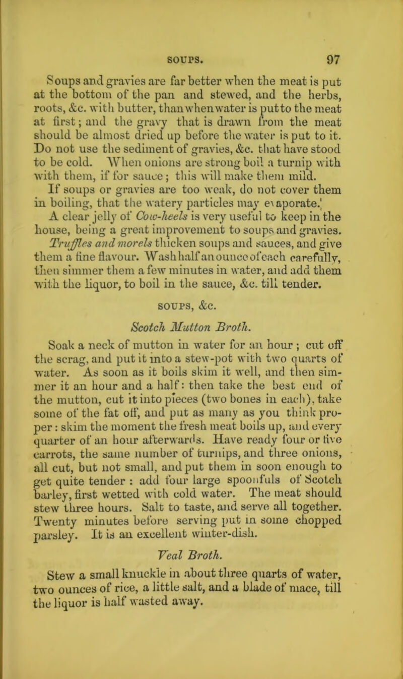 Soups and gravies are far better when the meat is put at the bottom of the pan and stewed, and the herbs, roots, &c. with butter, than when water is putto the meat at first; and the gravy that is di’awn Ij’om the meat should be almost dried up before the water is pat to it. Do not use the sediment of gravies, &c. that have stood to be cold. When onions are strong boil a turnip with with them, if for sauce; this will make them mild. If soups or gravies ai’e too weak, do not cover them in boiling, that tlie watery particles may e^aporate.' A clear jelly of Cow-heels is very useful to keep in the house, being a great improvement to soups and gravies. Truffles and morels thicken soups and sauces, and give them a fine flavour. Washhalfanounceofc.'ich carefully, then simmer them a few minutes in water, and add them with the liq^uor, to boil in the sauce, &c. till tender. SOUPS, &c. Scotch Mutton Broth. Soak a neck of mutton in water for an hour ; cut off the scrag, and put it into a stew-pot with two quarts of water. As soon as it boils skim it well, and then sim- mer it an hour and a half: then take the best end of the mutton, cut it into pieces (two bones in e:u-h),take some of the fat ofi', and put as many as you think pro- per : skim the moment the fresh meat boils up, jujiI every quarter of an hour afterwanis. Have ready four or five carrots, the same number of turnips, and three onions, all cut, but not small, and put them in soon enough to get quite tender : add four large spoonfuls of Scotch bailey, first wetted with cold water. The meat should stew three hours. Salt to taste, and serve all together. Twenty minutes before serving put in some chopped parsley. It is an eicelleiit winter-dish, Yeal Broth. Stew a small knuckle in about three quarts of water, two ounces of rice, a little salt, and a blade of mace, till the liquor is half wasted away.