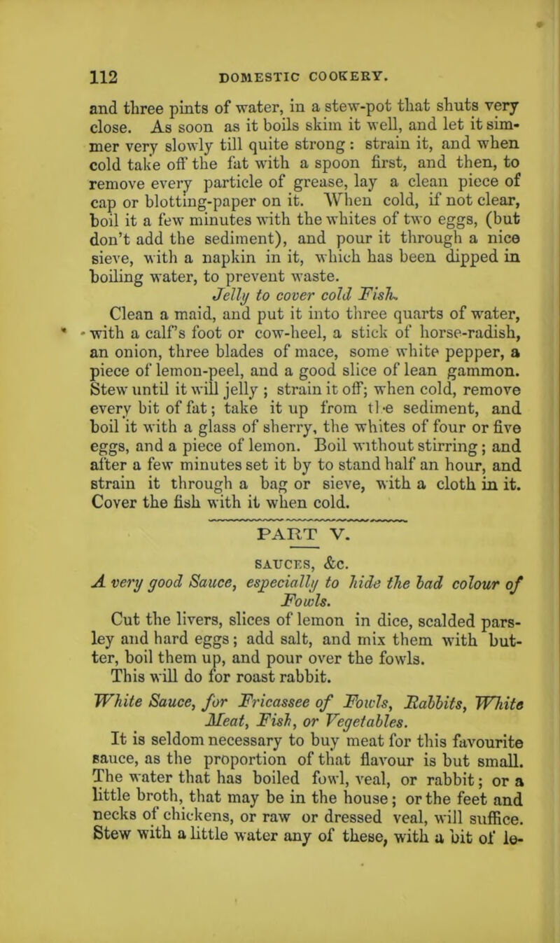 and three pints of water, in a stew-pot that shuts very close. As soon as it boils skim it well, and let it sim- mer very sloivly till quite strong : strain it, and when cold take off the fat with a spoon first, and then, to remove every particle of grease, lay a clean piece of cap or blotting-paper on it. AVheu cold, if not clear, boil it a few minutes with the whites of two eggs, (but don’t add the sediment), and pour it through a nice sieve, with a napkin in it, which has been dipped in boiling water, to prevent waste. Jelly to cover cold Fish. Clean a maid, and put it into tliree quarts of w^ater, • with a calf’s foot or cow-heel, a stick of horse-radish, an onion, three blades of mace, some white pepper, a piece of lemon-peel, and a good slice of lean gammon. Stew until it will jelly ; strain it off; when cold, remove every bit of fat; take it up from tl -e sediment, and boil it with a glass of sherry, the whites of four or five eggs, and a piece of lemon. Boil without stirring; and after a few minutes set it by to stand half an hour, and strain it through a bag or sieve, with a cloth in it. Cover the fish with it when cold. PART V. SAUCES, &C. A very good Sauce, especially to hide the had colour of Fowls. Cut the livers, slices of lemon in dice, scalded pars- ley and hard eggs; add salt, and mix them with but- ter, boil them up, and pour over the fowls. This will do for roast rabbit. White Sauce, for Fricassee of Fowls, BalUts, White Meat, Fish, or Vegetables. It is seldom necessary to buy meat for this favourite sauce, as the proportion of that flavour is but small. The water that has boiled fowl, A'eal, or rabbit; or a little broth, that may be in the house; or the feet and necks ot chickens, or raw or dressed veal, will suffice. Stew with a little water any of these, with a bit of le-