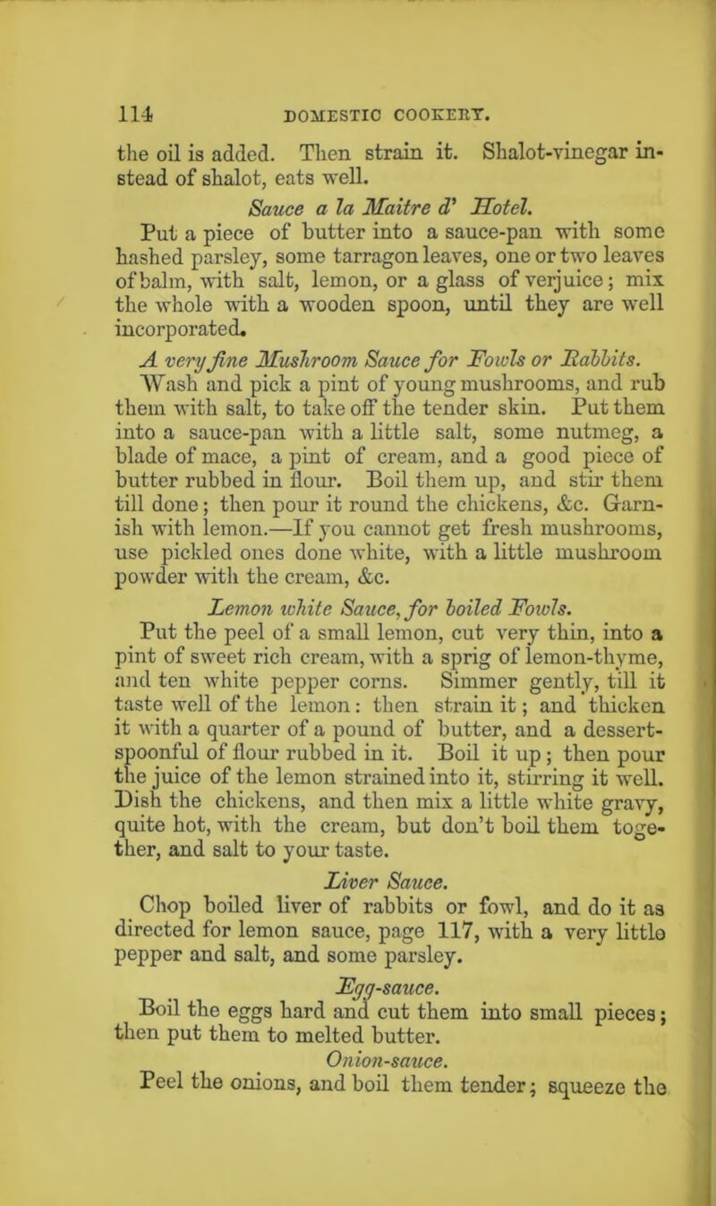 the oil is added. Then strain it. Shalot-vinegar in- stead of shalot, eats weU. Sauce a la Maitre d* Hotel. Put a piece of butter into a sauce-pan with some hashed parsley, some tarragon leaves, one or two leaves of balm, with salt, lemon, or a glass of verjuice; mix. the whole Tvith a wooden spoon, until they are well incorporated, A very fine Mushroom Sauce for Fowls or Fahhits. Wash and pick a pint of young mushrooms, and rub them with salt, to take off the tender skin. Put them into a sauce-pan with a little salt, some nutmeg, a blade of mace, a pint of cream, and a good piece of butter rubbed in flour. Boil them up, and stir them till done; then pour it round the chickens, &c. Grarn- ish with lemon.—If you cannot get fresh mushrooms, use pickled ones done Avhite, with a little mushroom powder witli the cream, &c. Lemon white Sauce, for loiled Fowls. Put the peel of a small lemon, cut very thin, into a pint of sweet rich cream, with a sprig of lemon-thyme, and ten white pepper corns. Simmer gently, till it taste well of the lemon: then strain it; and thicken it with a quarter of a pound of butter, and a dessert- spoonful of flour rubbed in it. Boil it up; then pour the juice of the lemon strained into it, stirring it well. Dish the chickens, and then mis a little white gravy, quite hot, with the cream, but don’t boil them toge- ther, and salt to your taste. Liver Sauce. Chop boiled liver of rabbits or fowl, and do it as directed for lemon sauce, page 117, Avith a very little pepper and salt, and some parsley. Fyg-sauce. Bod the eggs hard and cut them into small pieces; then put them to melted butter. Onion-sauce. Peel the onions, and bod them tender; squeeze the