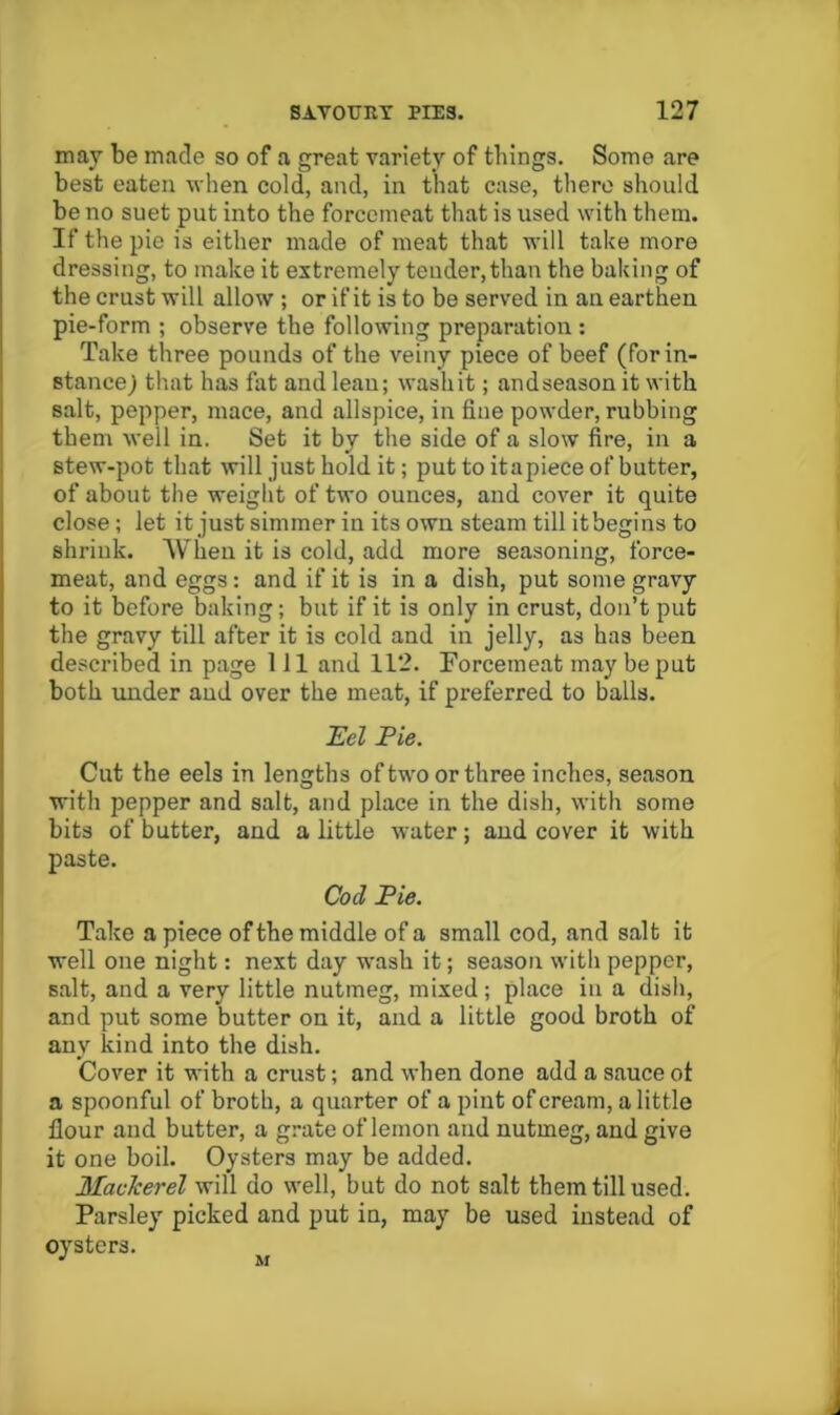 may be made so of a great variety of things. Some are best eaten when cold, and, in that case, there should be no suet put into the forcemeat that is used with them. If the pie is either made of meat that will take more dressing, to make it extremely tender, than the baking of the crust will allow ; or if it is to be served in an earthen pie-form ; observe the following preparation : Take three pounds of the veiny piece of beef (for in- stance^ that has fat and lean; wash it; and season it with salt, pepper, mace, and allspice, in fine powder, rubbing them well in. Set it by the side of a slow fire, in a stew-pot that will just hold it; put to it a piece of butter, of about the weight of two ounces, and cover it quite close; let it just simmer in its own steam till itbegins to shrink. When it is cold, add more seasoning, force- meat, and eggs: and if it is in a dish, put some gravy to it before baking; but if it is only in crust, don’t put the gravy till after it is cold and in jelly, as has been described in page 111 and 112. Forcemeat may be put both under and over the meat, if preferred to balls. 'Eel Pie. Cut the eels in lengths of two or three inches, season with pepper and salt, and place in the dish, with some bits of butter, and a little water; and cover it with paste. Cod Pie. Take apiece of the middle of a small cod, and salt it well one night: next day wash it; season with pepper, salt, and a very little nutmeg, mixed; place in a dish, and put some butter on it, and a little good broth of any kind into the dish. Cover it with a crust; and when done add a sauce ot a spoonful of broth, a quarter of a pint of cream, a little flour and butter, a grate of lemon and nutmeg, and give it one boil. Oysters may be added. Maclcerel will do well, but do not salt them till used. Parsley picked and put in, may be used instead of oysters, M