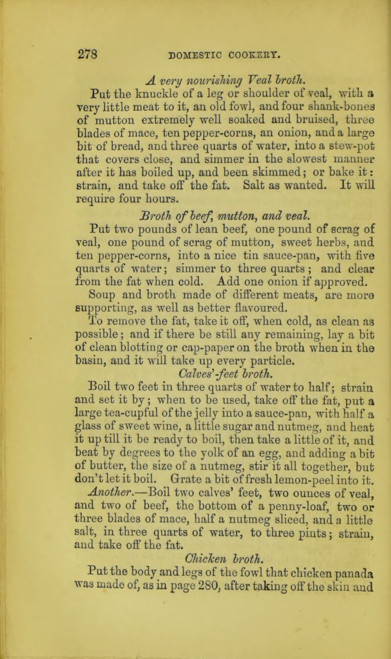 A very noui'ishing Veal hrotli. Put tlie knuckle of a leg or shoulder of veal, with a very little meat to it, an old fowl, and four shank-bones of mutton extremely well soaked and bruised, three blades of mace, ten pepper-corns, an onion, and a large bit of bread, and three quarts of water, into a stew-pot that covers close, and simmer in the slowest manner after it has boiled up, and been skimmed; or bake it: strain, and take off the fat. Salt as wanted. It will require four hours. Broth ofleef, mutton, and veal. Put two pounds of lean beef, one pound of scrag of veal, one pound of scrag of mutton, sweet herbs, and ten pepper-corns, into a nice tin sauce-pan, with five quarts of water; simmer to three quarts ; and clear from the fat when cold. Add one onion if approved. Soup and broth made of different meats, are more supporting, as well as better flavoured. To remove the fat, take it off, when cold, as clean as possible; and if there be still any remaining, lay a bit of clean blotting or cap-paper on the broth when in the basin, and it will take up every particle. Calves'-feet broth. Boil two feet in three quarts of water to half; strain and set it by; when to be used, take off the fat, put a large tea-cupful of the jelly into a sauce-pan, with half a glass of sweet wine, a little sugar and nutmeg, and heat it up till it be ready to boll, then take a little of it, and beat by degrees to the yolk of an egg, and adding a bit of butter, the size of a nutmeg, stir it all together, but don’t let it boil. Grate a bit of fresh lemon-peel into it. Another.—Boil two calves’ feet, two ounces of veal, and two of beef, the bottom of a penny-loaf, two or three blades of mace, half a nutmeg sliced, and a little salt, in three quarts of water, to three pints; strain, and take off the fat. ChicTcen broth. Put the body and legs of the fowl that chicken panada was made of, as in page 280, after taking off the skin and