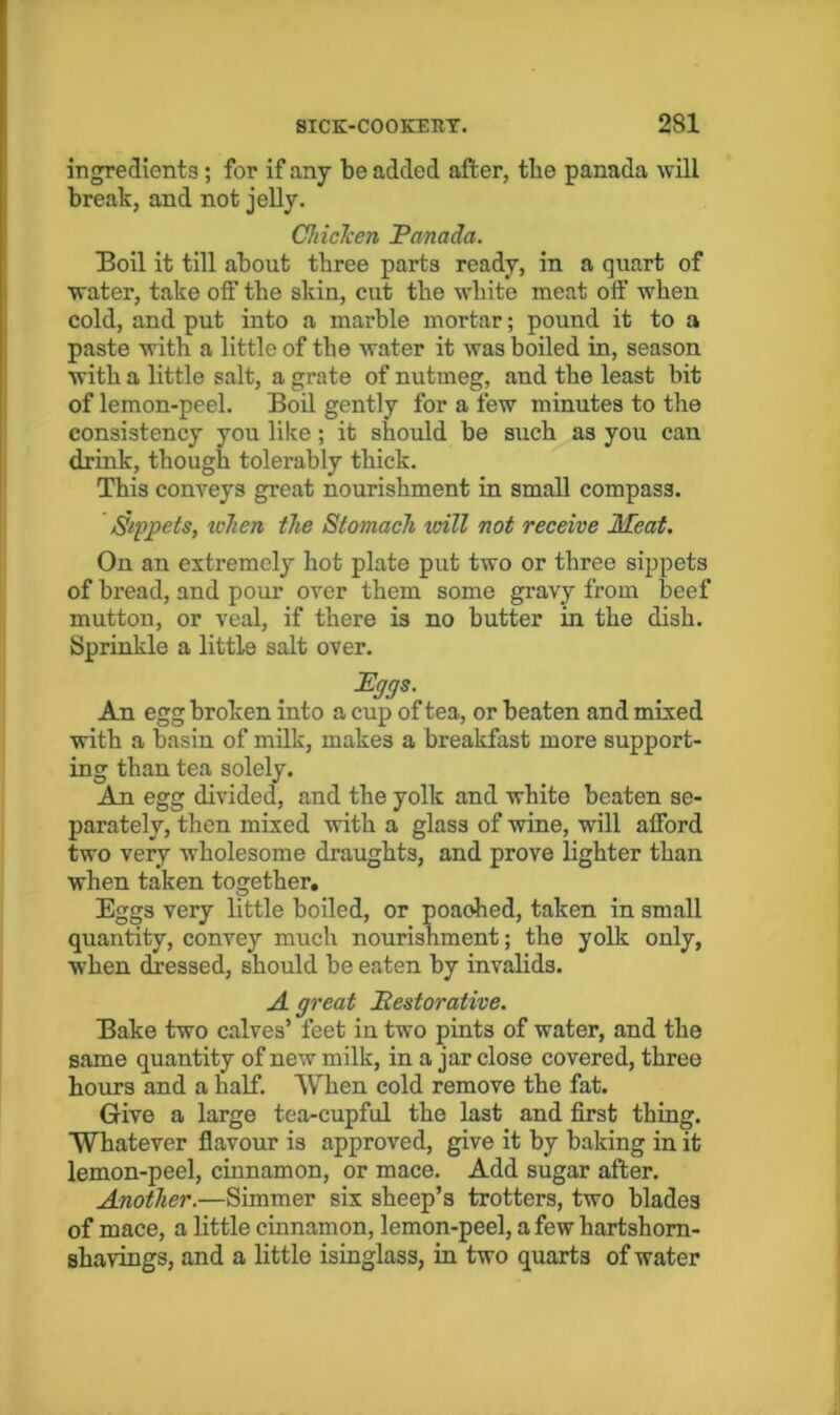 ingredients; for if any be added after, tlie panada will break, and not jelly. ChicTcen Panada. Boil it till about three parts ready, in a quart of water, take off the skin, cut the white meat off when cold, and put into a marble mortar; pound it to a paste with a little of the water it was boiled in, season with a little salt, a grate of nutmeg, and the least bit of lemon-peel. Boil gently for a few minutes to the consistency you like; it should be such as you can drink, though tolerably thick. This conveys great nourishment in small compass. Sippets, xcTien the Stomach will not receive Meat. On an extremely hot plate put two or three sippets of bread, and pour over them some gravy from beef mutton, or veal, if there is no butter in the dish. Sprinkle a little salt over. JEggs. An egg broken into a cup of tea, or beaten and mixed with a basin of milk, makes a breakfast more support- ing than tea solely. An egg divided, and the yolk and white beaten se- parately, then mixed with a glass of wine, will afford two very wholesome draughts, and prove lighter than when taken together. Eggs very little boiled, or poaohed, taken in small quantity, convey much nourishment; the yolk only, when dressed, should be eaten by invalids. A great Pestorative. Bake two calves’ feet in two pints of water, and the same quantity of new milk, in a jar close covered, three hours and a half. AVhen cold remove the fat. Give a large tea-cupful the last and first thing. Whatever flavour is approved, give it by baking in it lemon-peel, cinnamon, or mace. Add sugar after. Another.—Simmer six sheep’s trotters, two blades of mace, a little cinnamon, lemon-peel, a few hartshorn- shavings, and a little isinglass, in two quarts of water