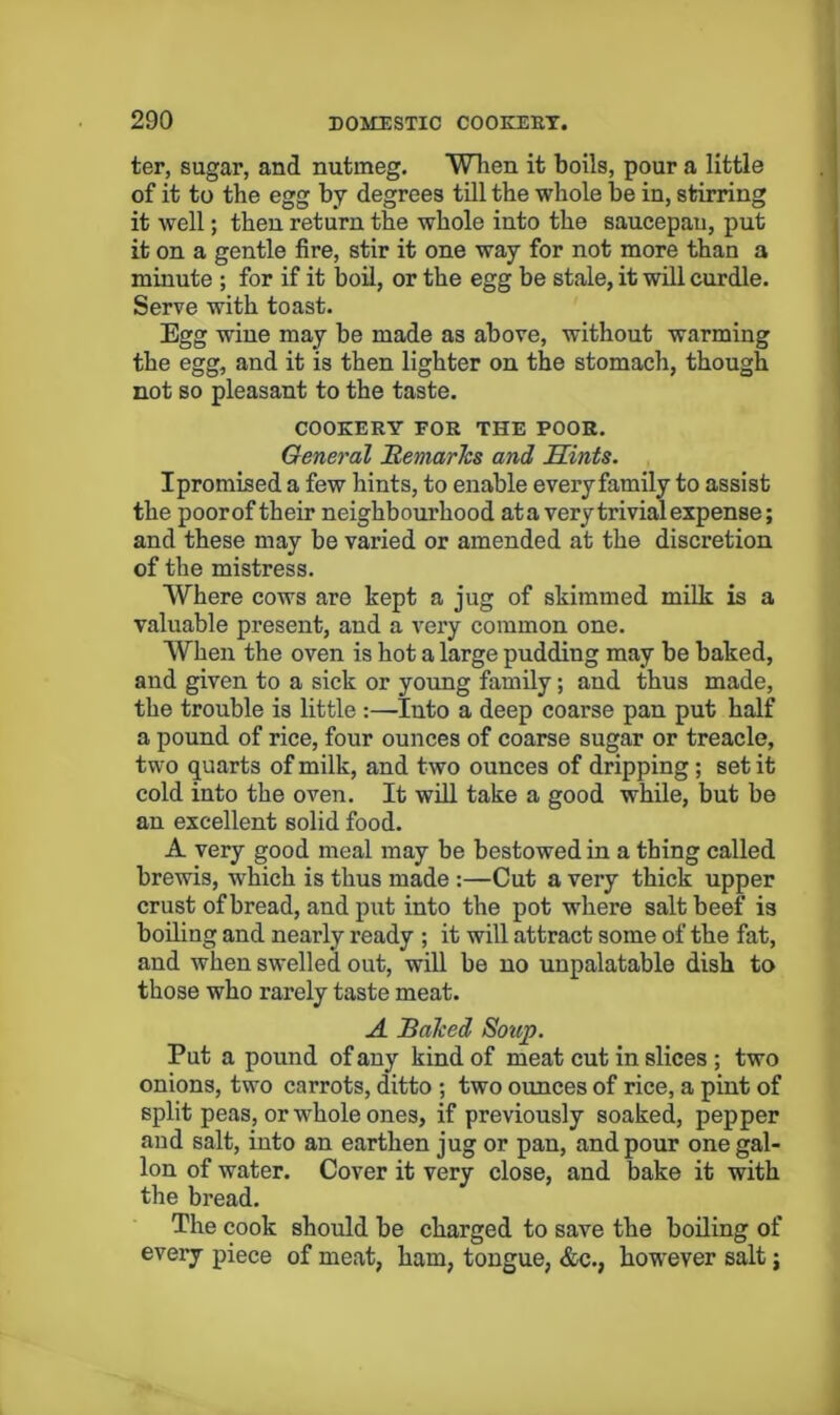 ter, sugar, and nutmeg. Wlien it boils, pour a little of it to the egg by degrees till the whole be in, stirring it well; then return the whole into the saucepan, put it on a gentle fire, stir it one way for not more than a minute ; for if it boil, or the egg be stale, it will curdle. Serve with toast. Egg wine may be made as above, without warming the egg, and it is then lighter on the stomach, though not so pleasant to the taste. COOKERY FOR THE POOR. General Bemarhs and Mints. Ipromised a few hints, to enable every family to assist the poorof their neighbourhood at a very trivial expense; and these may be varied or amended at the discretion of the mistress. Where cows are kept a jug of skimmed milk is a valuable present, and a very common one. When the oven is hot a large pudding may be baked, and given to a sick or young family; and thus made, the trouble is little :—Into a deep coarse pan put half a pound of rice, four ounces of coarse sugar or treacle, two quarts of milk, and two ounces of dripping; set it cold into the oven. It will take a good while, but be an excellent solid food. A very good meal may be bestowed in a thing called brewis, which is thus made :—Cut a very thick upper crust of bread, and put into the pot where salt beef is boiling and nearly ready ; it will attract some of the fat, and when swelled out, will be no unpalatable dish to those who rarely taste meat. A Bahed Soup. Put a pound of any kind of meat cut in slices ; two onions, two carrots, ditto ; two ounces of rice, a pint of split peas, or whole ones, if previously soaked, pepper and salt, into an earthen jug or pan, and pour one gal- lon of water. Cover it very close, and bake it with the bread. The cook should be charged to save the boiling of every piece of meat, ham, tongue, &c., however salt; i