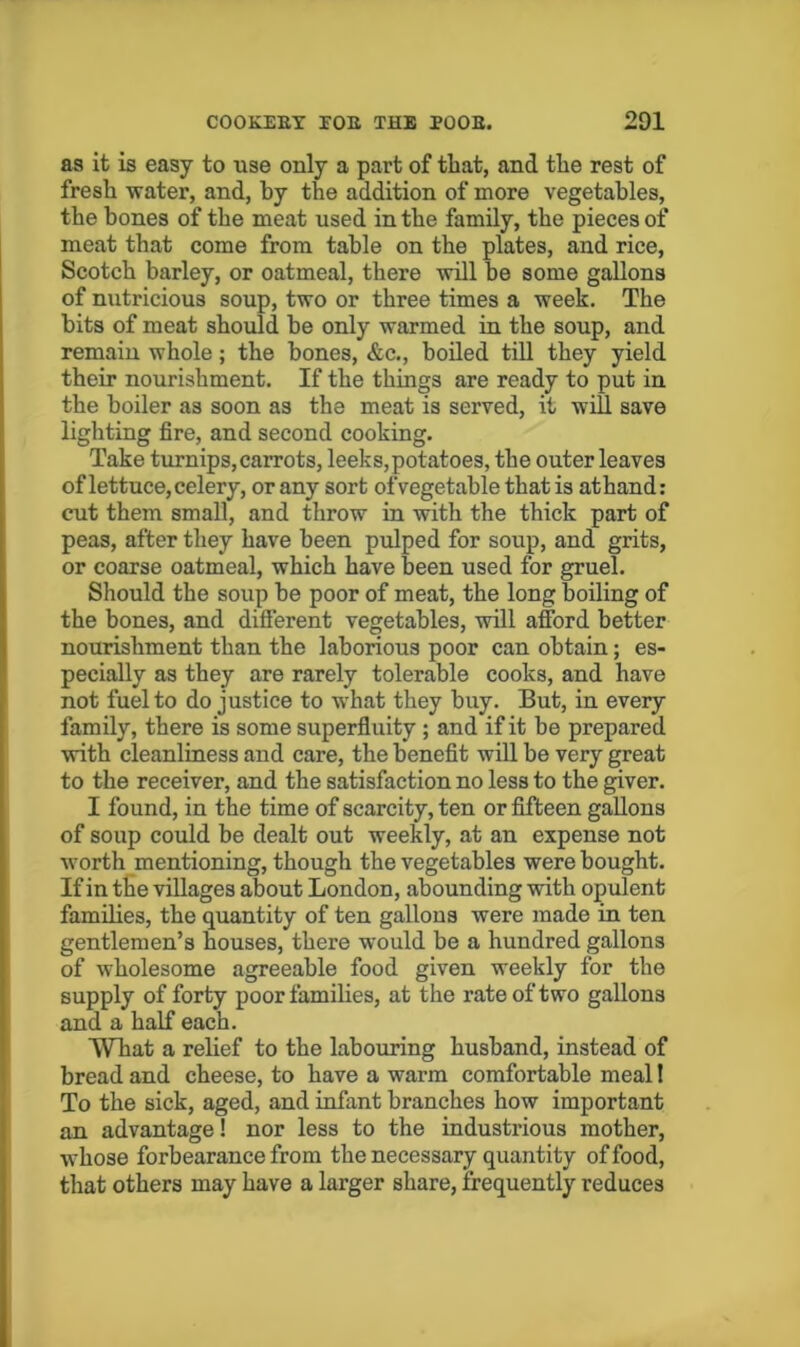 aa it is easy to use only a part of that, and tlie rest of fresh water, and, by the addition of more vegetables, the bones of the meat used in the family, the pieces of meat that come from table on the plates, and rice, Scotch barley, or oatmeal, there will be some gallons of nutricious soup, two or three times a week. The bits of meat should he only warmed in the soup, and remain whole; the bones, &c., boiled till they yield their nourishment. If the things are ready to put in the boiler as soon as the meat is served, it will save lighting fire, and second cooking. Take turnips, carrots, leeks, potatoes, the outer leaves of lettuce, celery, or any sort of vegetable that is athand: cut them small, and throw in with the thick part of peas, after they have been pulped for soup, and grits, or coarse oatmeal, which have been used for gruel. Should the soup be poor of meat, the long boiling of the bones, and different vegetables, will afford better nourishment than the laborious poor can obtain; es- pecially as they are rarely tolerable cooks, and have not fuel to do justice to what they buy. But, in every family, there is some superfluity; and if it be prepared with cleanliness and care, the benefit will be very great to the receiver, and the satisfaction no less to the giver. I found, in the time of scarcity, ten or fifteen gallons of soup could be dealt out weekly, at an expense not worth mentioning, though the vegetables were bought. If in the villages about London, abounding with opulent families, the quantity of ten gallons were made in ten gentlemen’s houses, there would be a hundred gallons of wholesome agreeable food given weekly for the supply of forty poor families, at the rate of two gallons and a half each. What a relief to the labouring husband, instead of bread and cheese, to have a warm comfortable meal I To the sick, aged, and infant branches how important an advantage! nor less to the industrious mother, whose forbearance from the necessary quantity of food, that others may have a larger share, frequently reduces